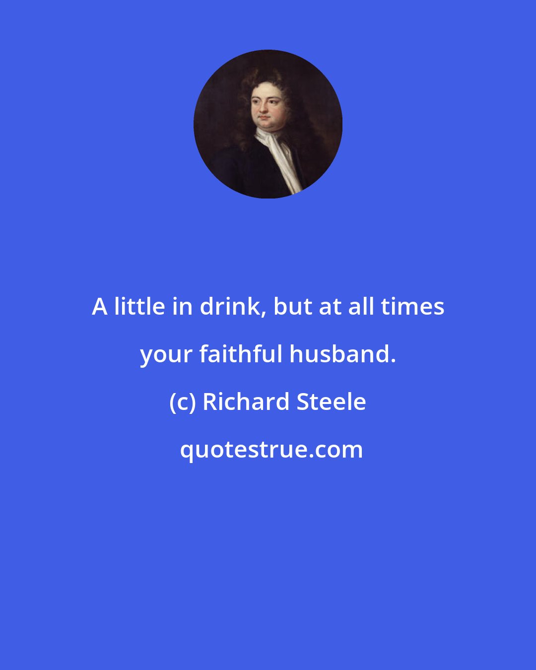 Richard Steele: A little in drink, but at all times your faithful husband.