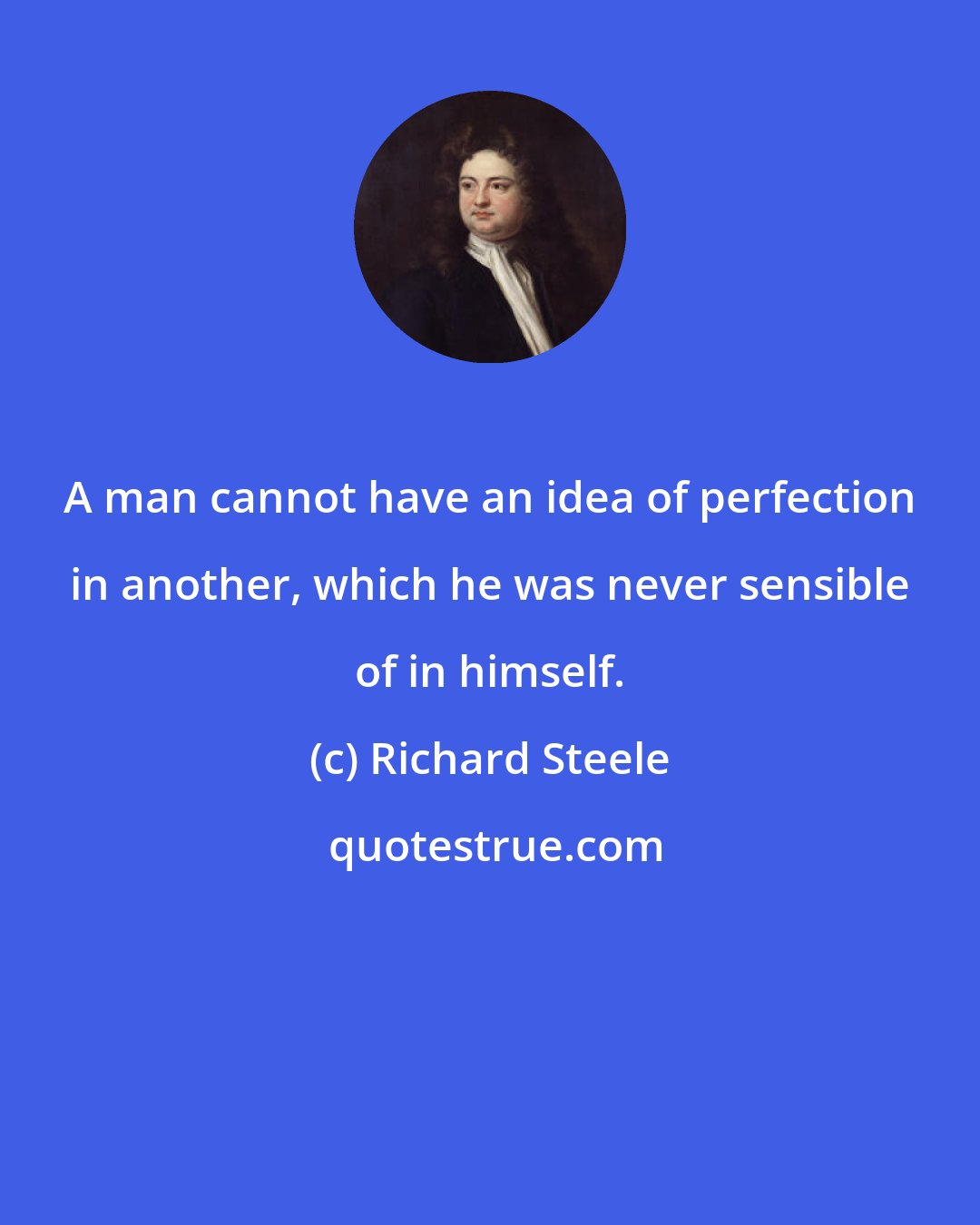 Richard Steele: A man cannot have an idea of perfection in another, which he was never sensible of in himself.