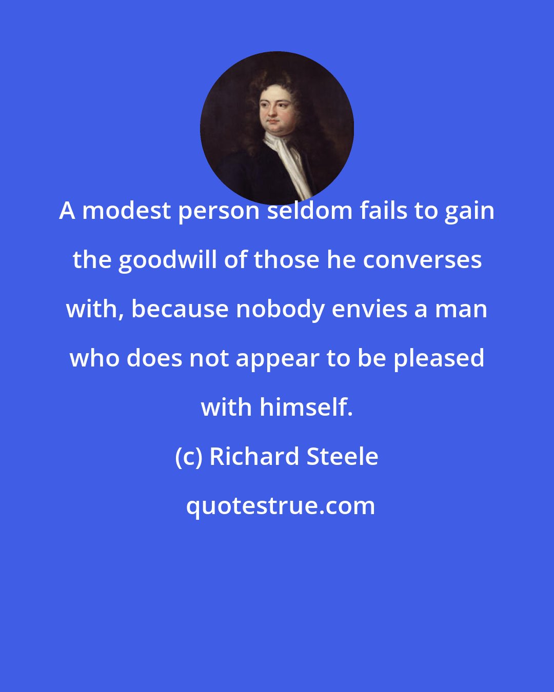 Richard Steele: A modest person seldom fails to gain the goodwill of those he converses with, because nobody envies a man who does not appear to be pleased with himself.