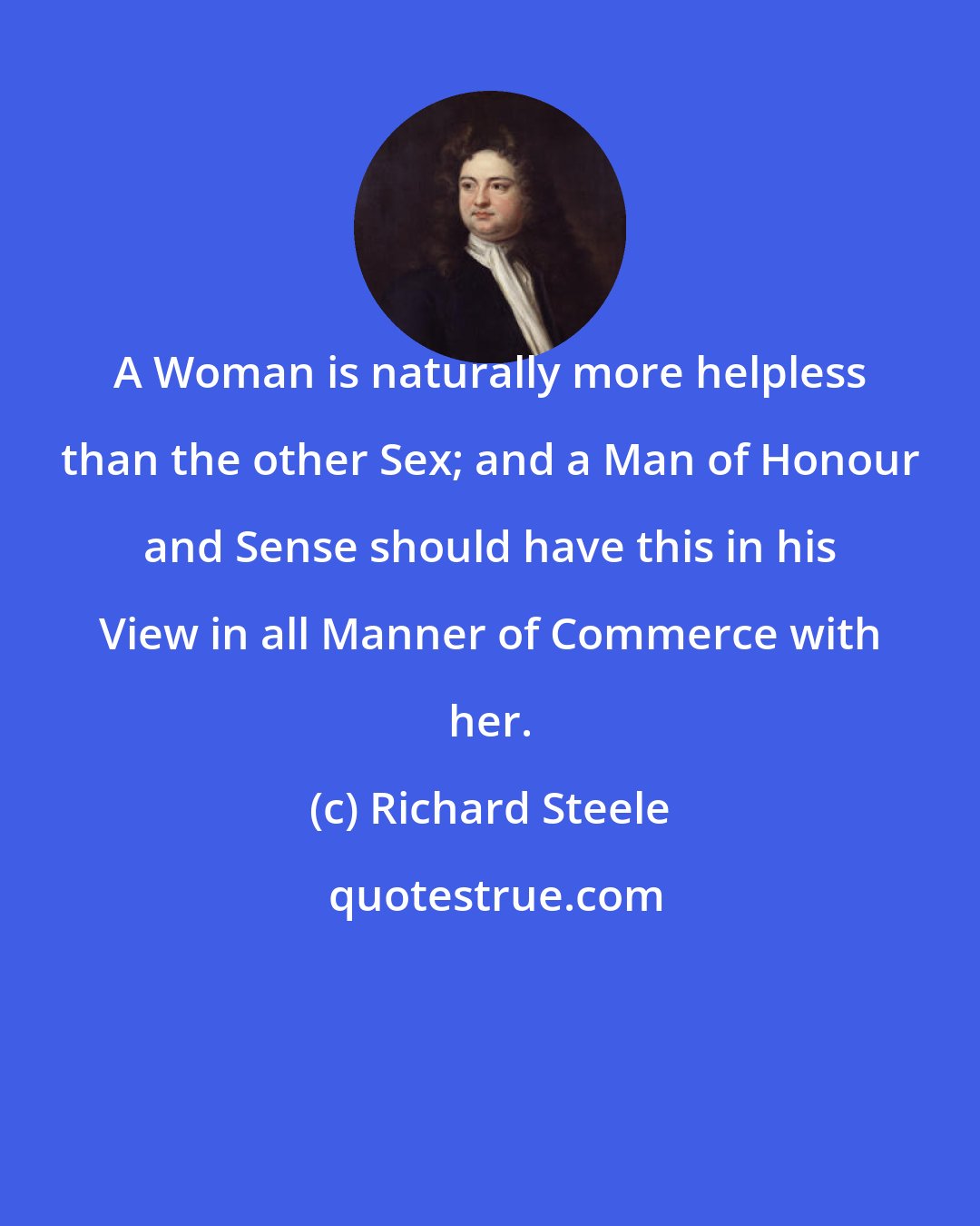 Richard Steele: A Woman is naturally more helpless than the other Sex; and a Man of Honour and Sense should have this in his View in all Manner of Commerce with her.