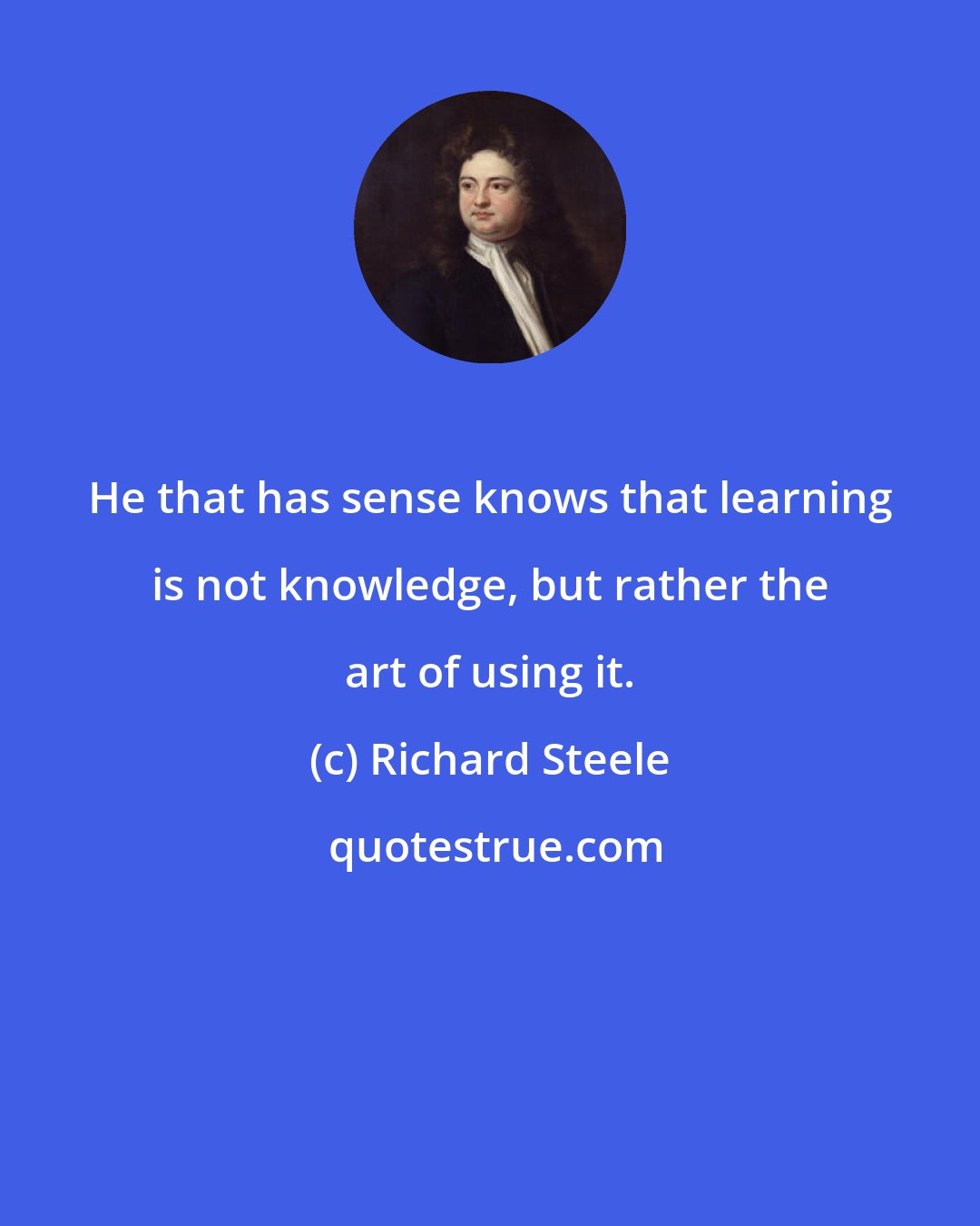 Richard Steele: He that has sense knows that learning is not knowledge, but rather the art of using it.