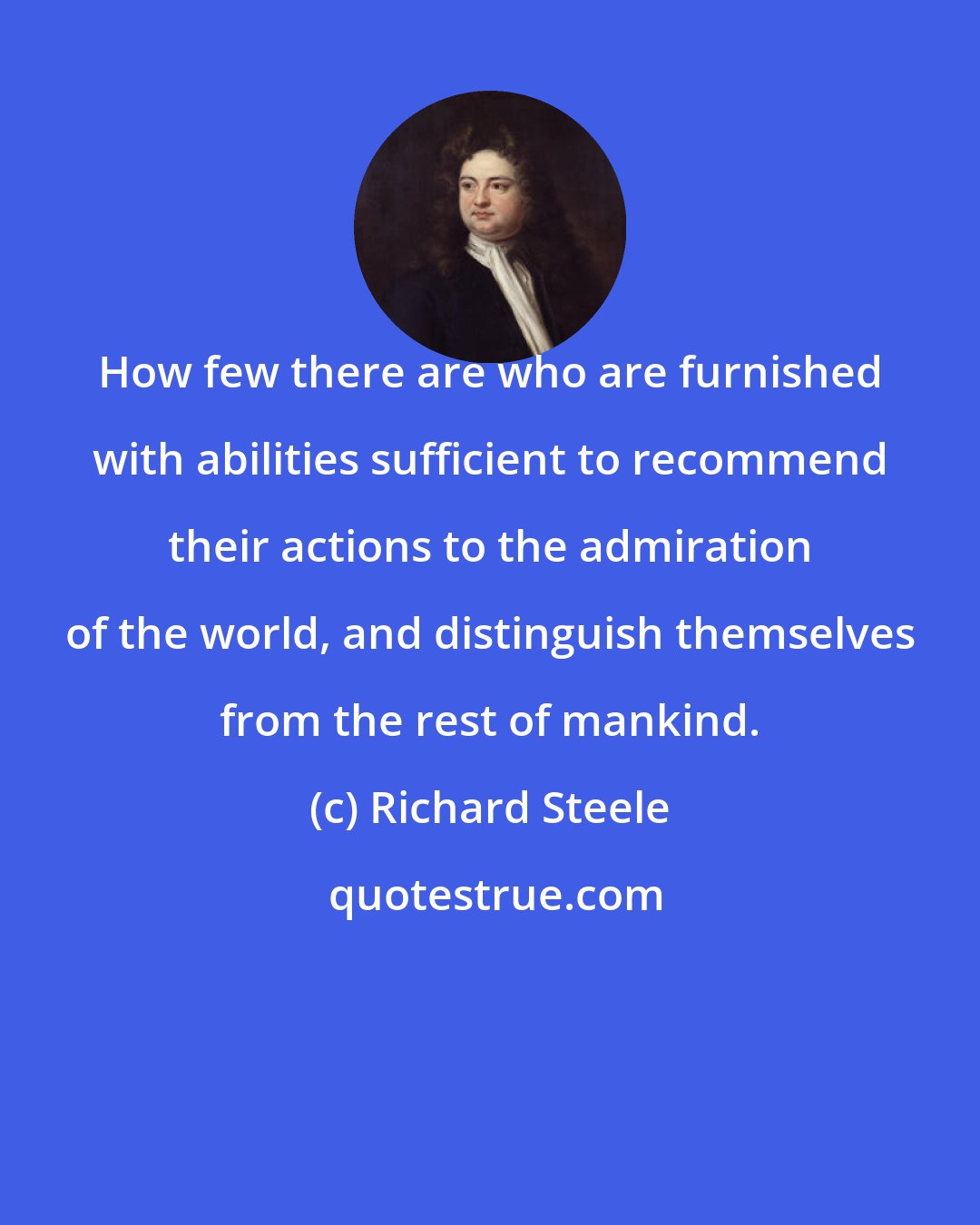 Richard Steele: How few there are who are furnished with abilities sufficient to recommend their actions to the admiration of the world, and distinguish themselves from the rest of mankind.