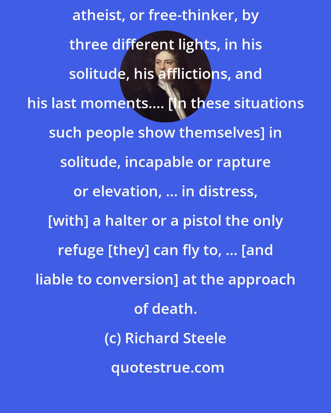 Richard Steele: I love to consider an Infidel, whether distinguished by the title of deist, atheist, or free-thinker, by three different lights, in his solitude, his afflictions, and his last moments.... [In these situations such people show themselves] in solitude, incapable or rapture or elevation, ... in distress, [with] a halter or a pistol the only refuge [they] can fly to, ... [and liable to conversion] at the approach of death.