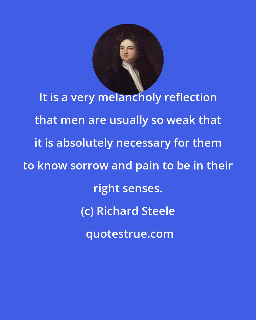 Richard Steele: It is a very melancholy reflection that men are usually so weak that it is absolutely necessary for them to know sorrow and pain to be in their right senses.