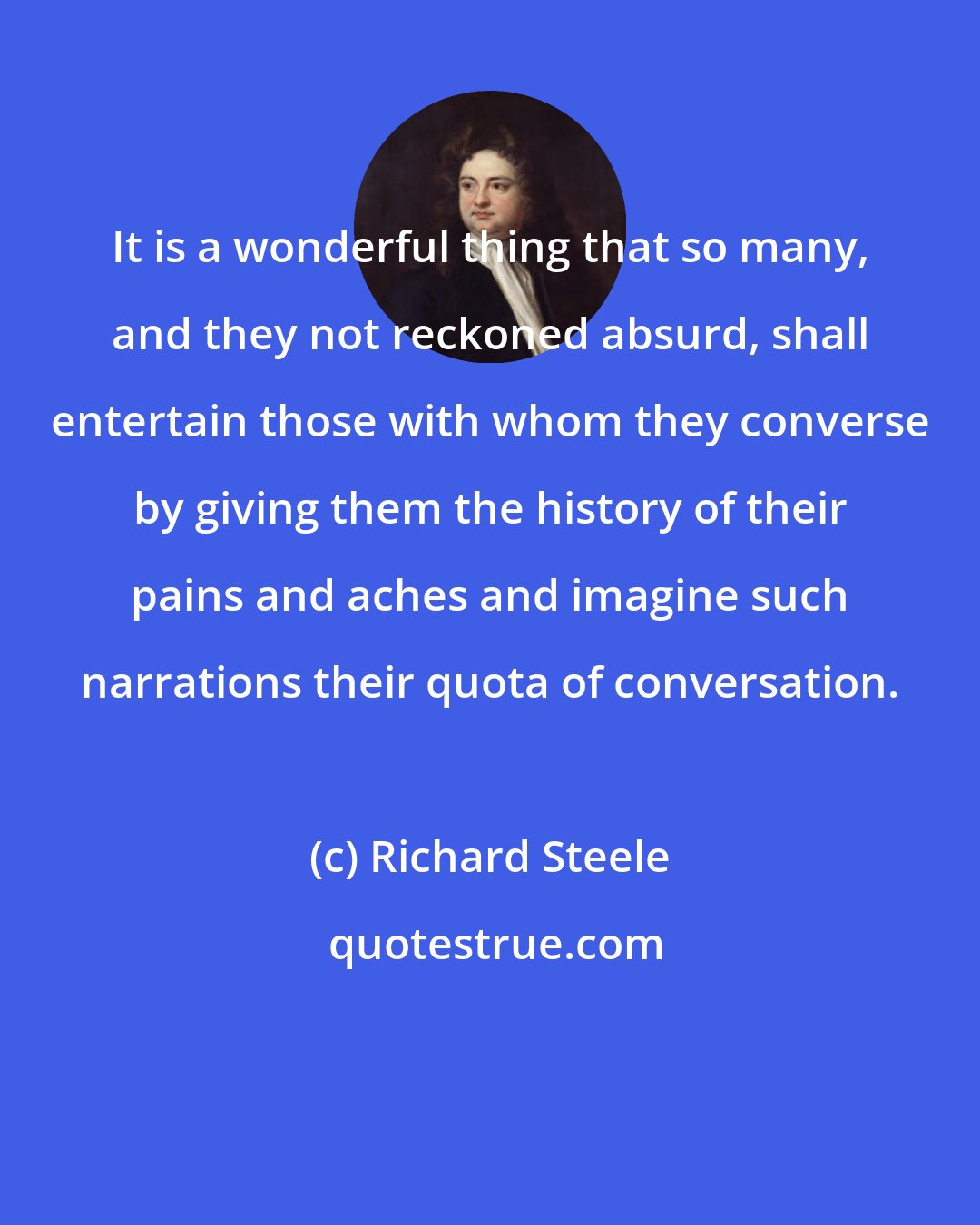 Richard Steele: It is a wonderful thing that so many, and they not reckoned absurd, shall entertain those with whom they converse by giving them the history of their pains and aches and imagine such narrations their quota of conversation.