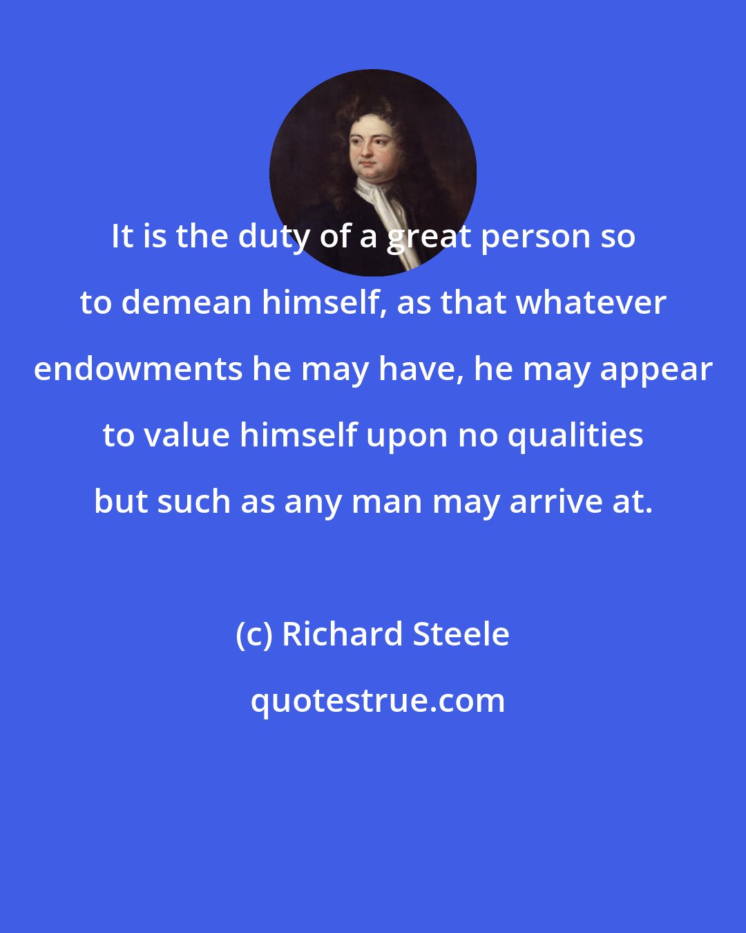 Richard Steele: It is the duty of a great person so to demean himself, as that whatever endowments he may have, he may appear to value himself upon no qualities but such as any man may arrive at.