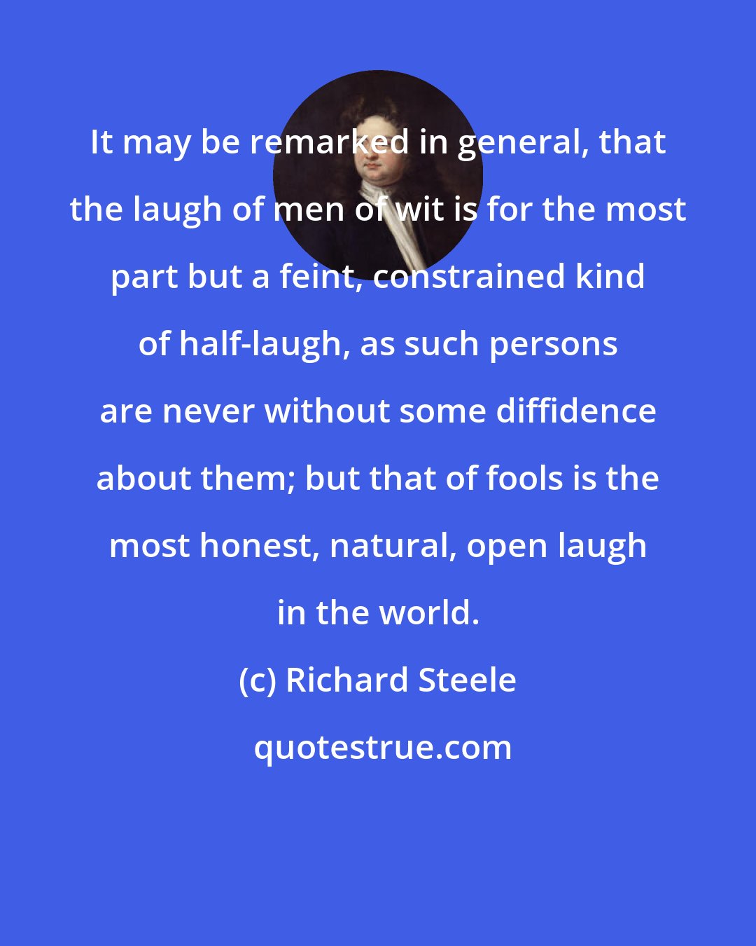 Richard Steele: It may be remarked in general, that the laugh of men of wit is for the most part but a feint, constrained kind of half-laugh, as such persons are never without some diffidence about them; but that of fools is the most honest, natural, open laugh in the world.