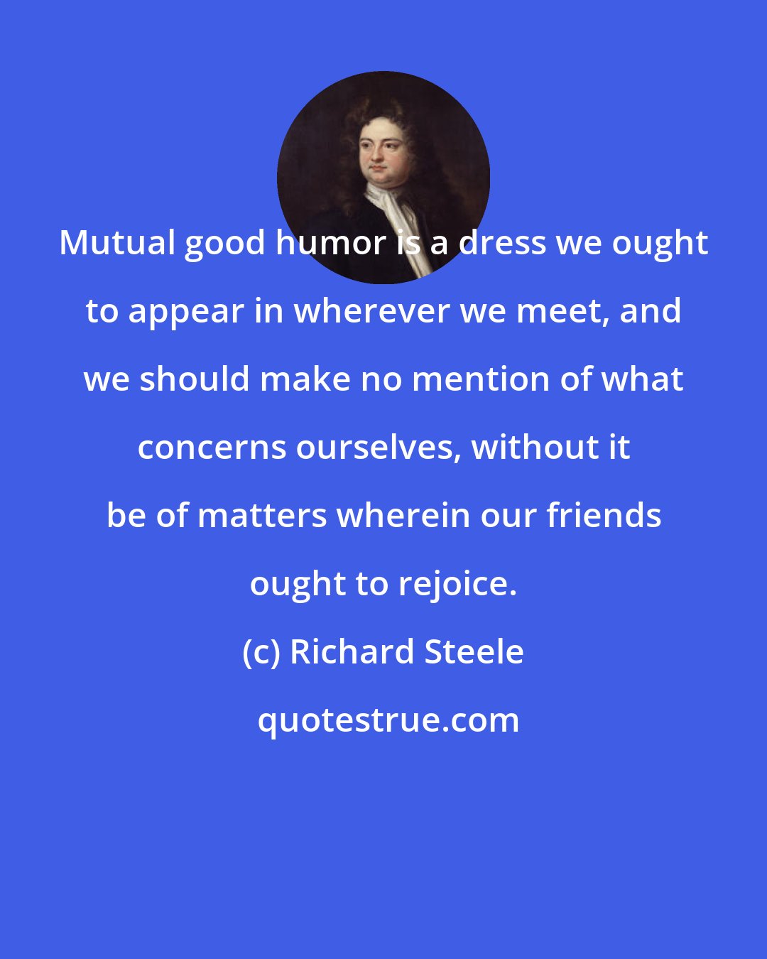 Richard Steele: Mutual good humor is a dress we ought to appear in wherever we meet, and we should make no mention of what concerns ourselves, without it be of matters wherein our friends ought to rejoice.