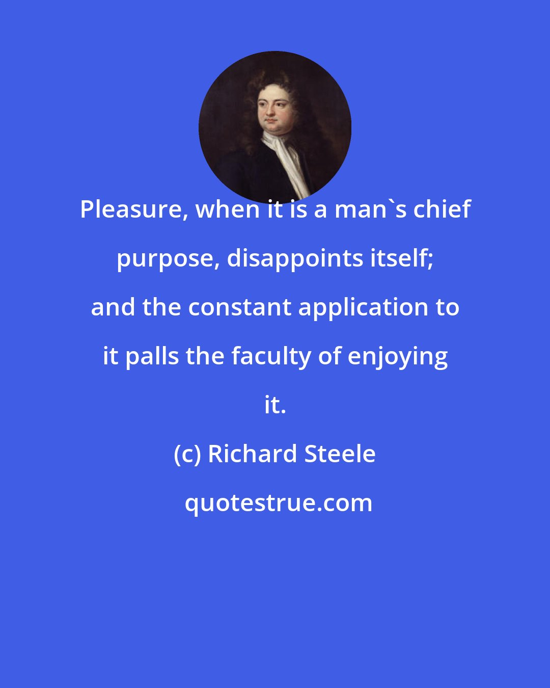 Richard Steele: Pleasure, when it is a man's chief purpose, disappoints itself; and the constant application to it palls the faculty of enjoying it.