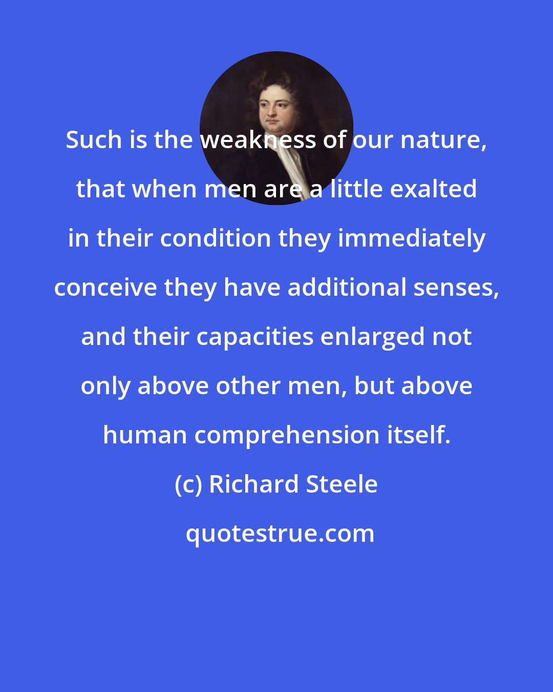 Richard Steele: Such is the weakness of our nature, that when men are a little exalted in their condition they immediately conceive they have additional senses, and their capacities enlarged not only above other men, but above human comprehension itself.