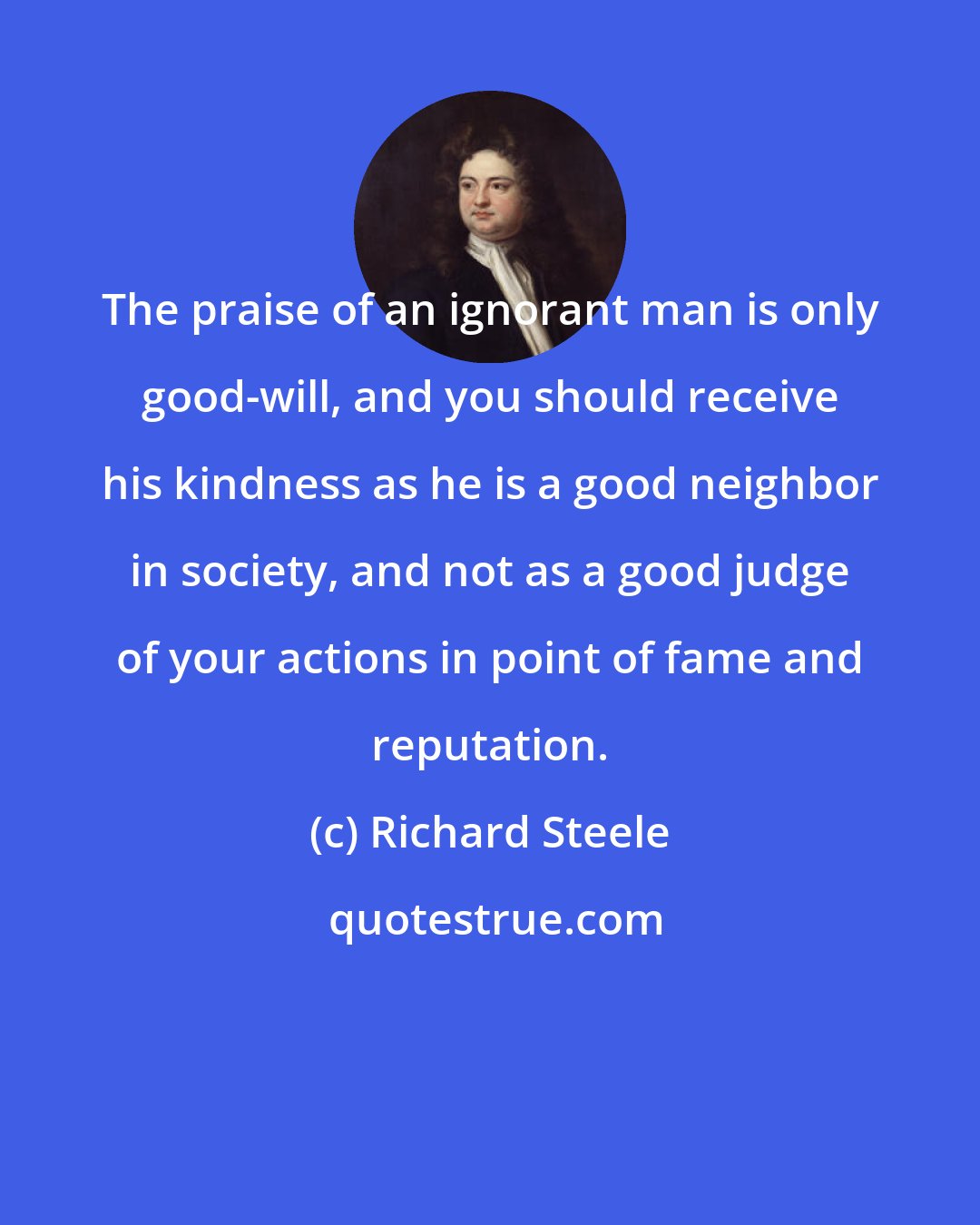 Richard Steele: The praise of an ignorant man is only good-will, and you should receive his kindness as he is a good neighbor in society, and not as a good judge of your actions in point of fame and reputation.