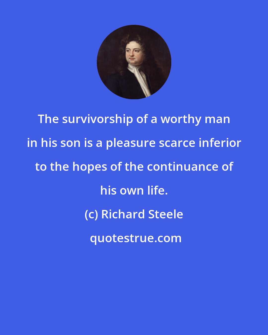 Richard Steele: The survivorship of a worthy man in his son is a pleasure scarce inferior to the hopes of the continuance of his own life.