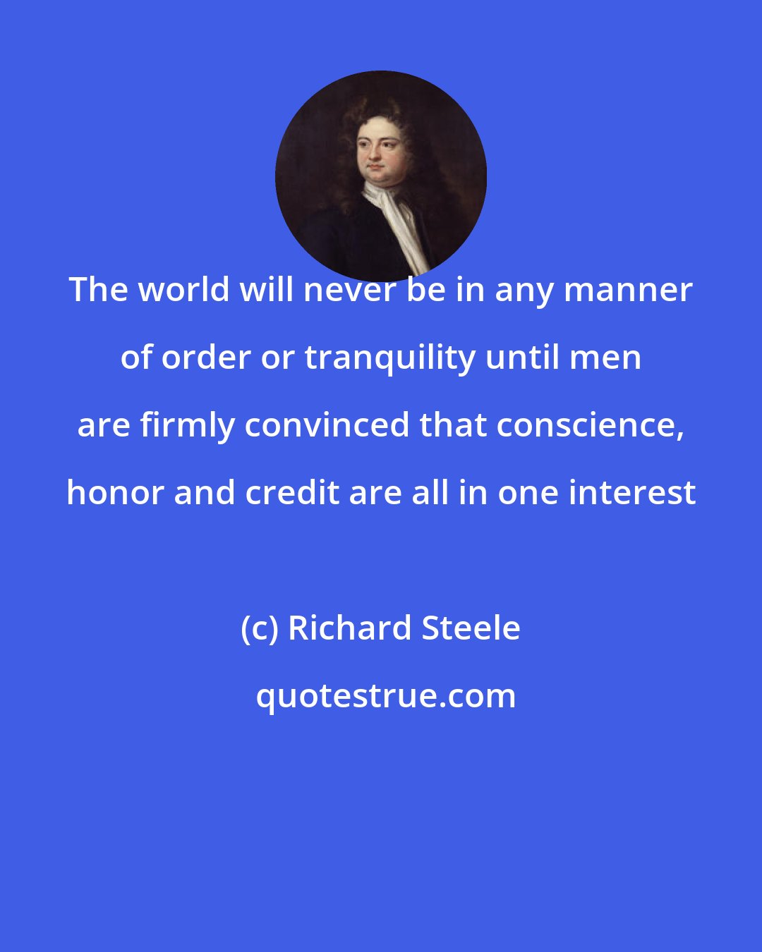 Richard Steele: The world will never be in any manner of order or tranquility until men are firmly convinced that conscience, honor and credit are all in one interest