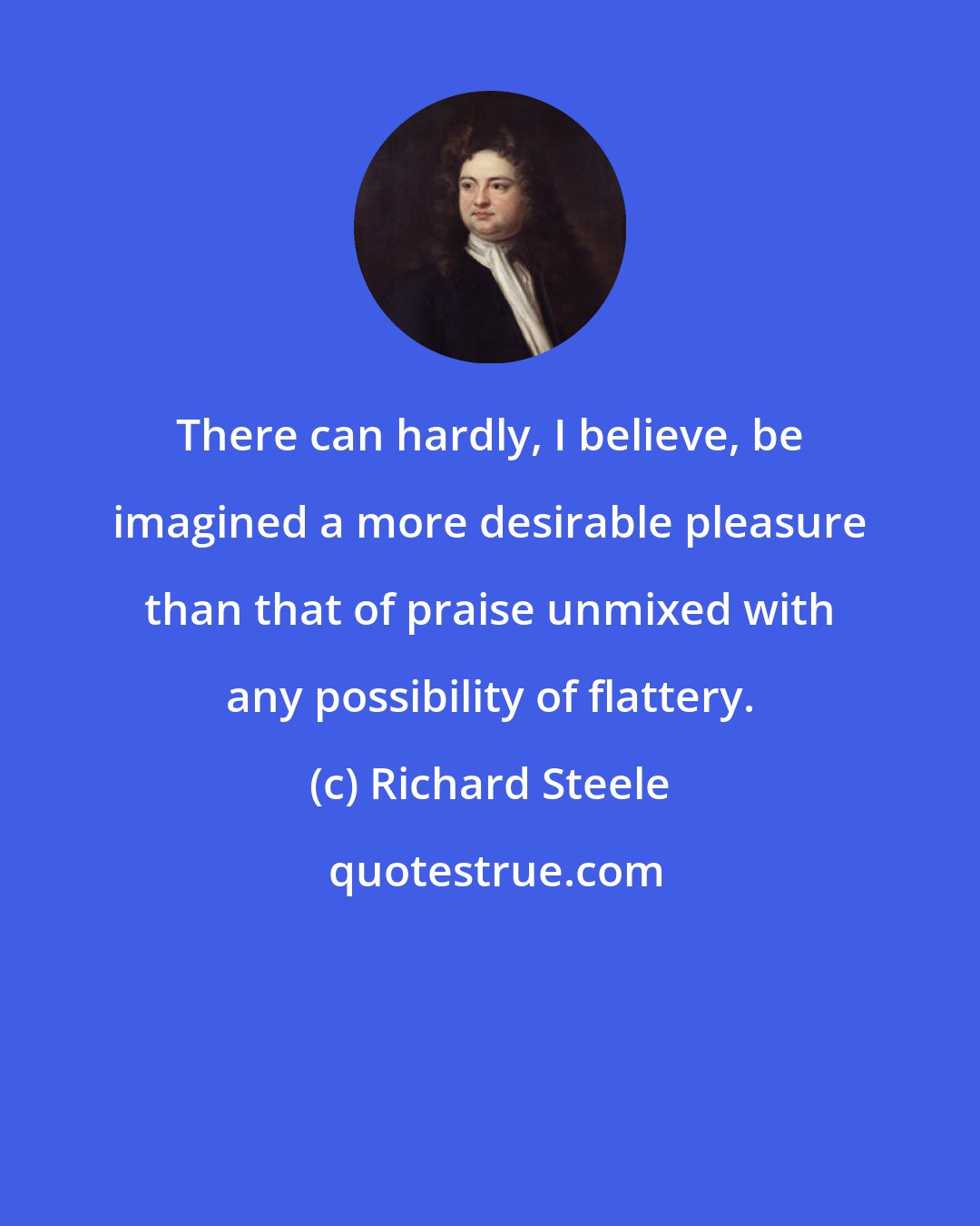 Richard Steele: There can hardly, I believe, be imagined a more desirable pleasure than that of praise unmixed with any possibility of flattery.