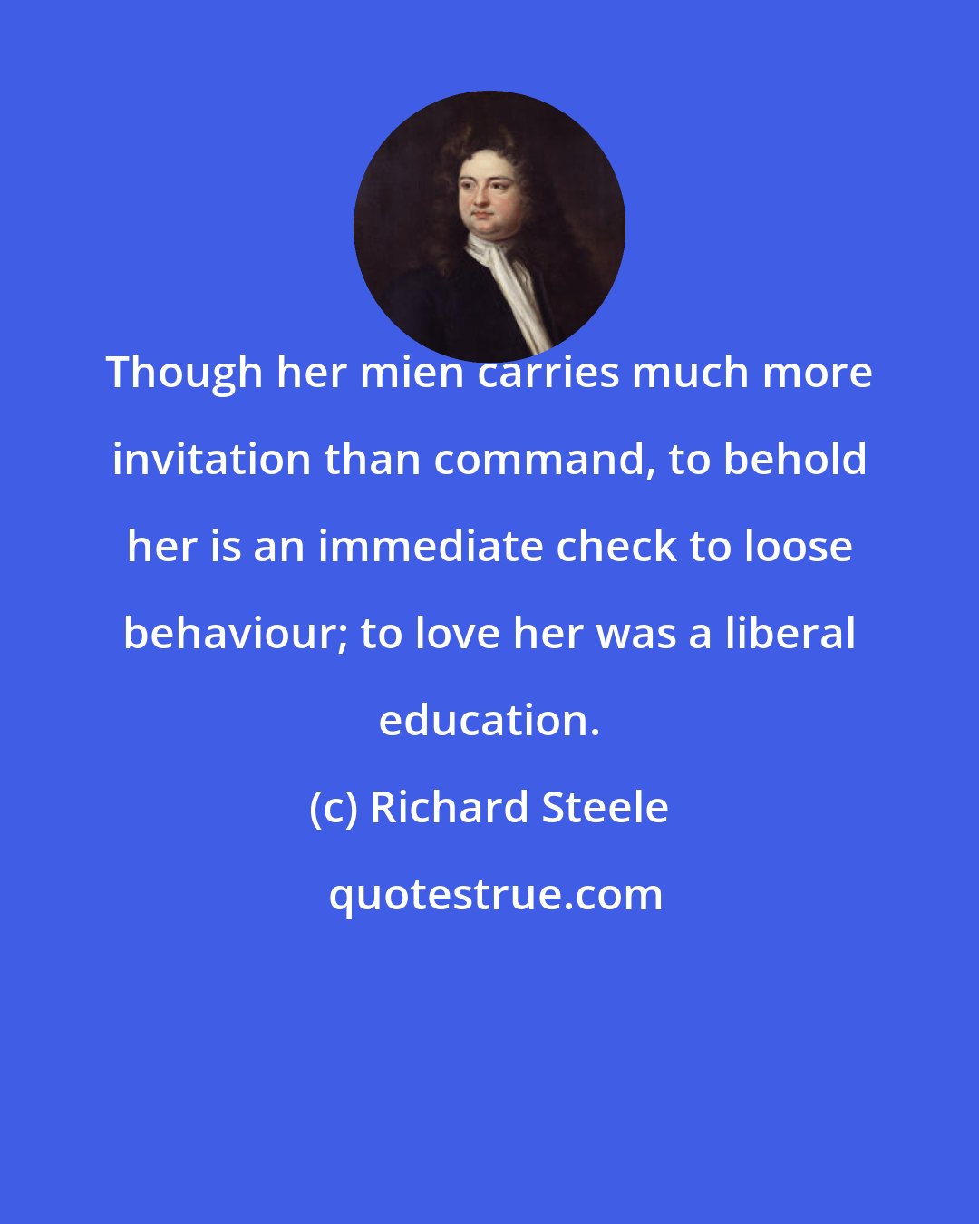 Richard Steele: Though her mien carries much more invitation than command, to behold her is an immediate check to loose behaviour; to love her was a liberal education.