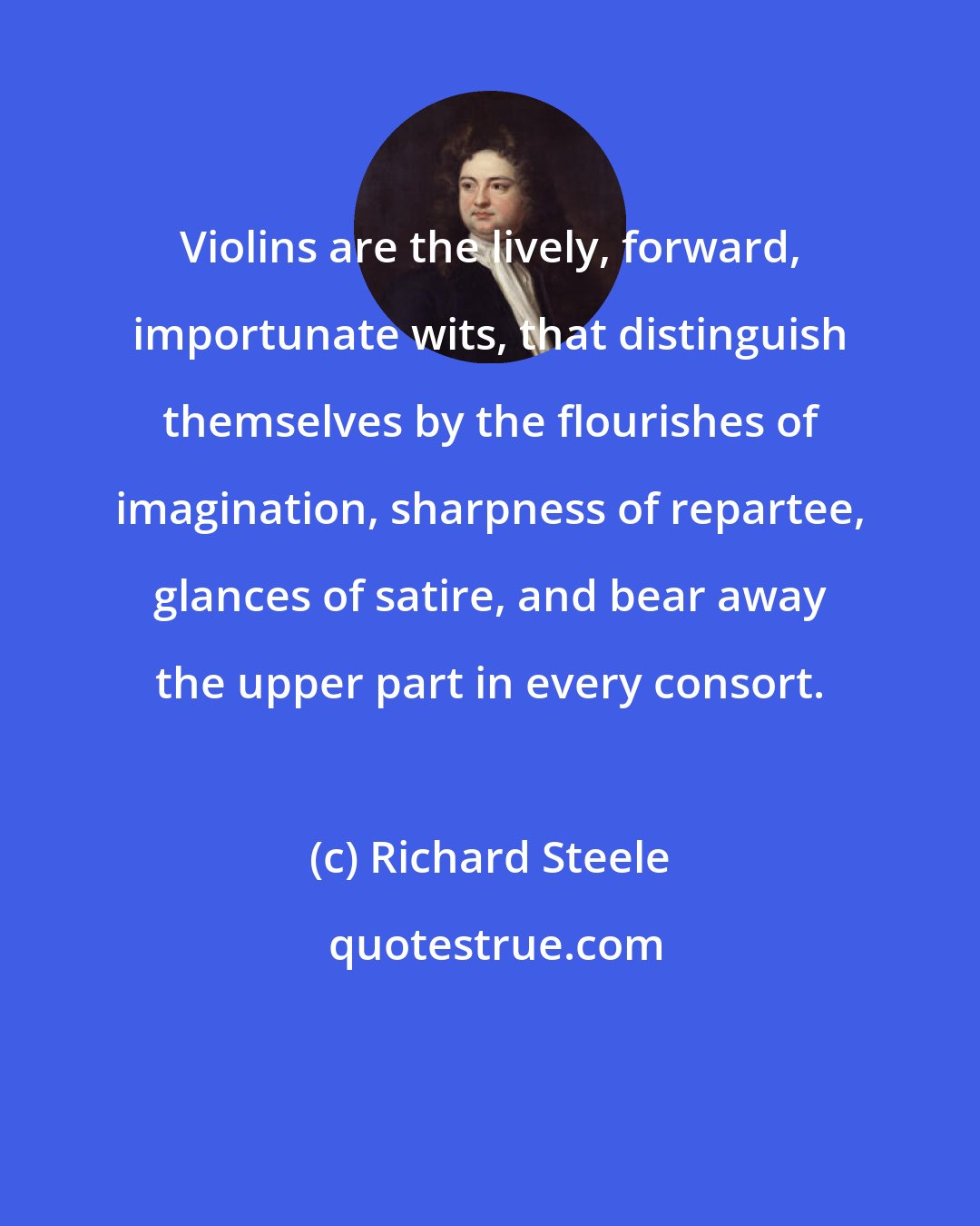 Richard Steele: Violins are the lively, forward, importunate wits, that distinguish themselves by the flourishes of imagination, sharpness of repartee, glances of satire, and bear away the upper part in every consort.