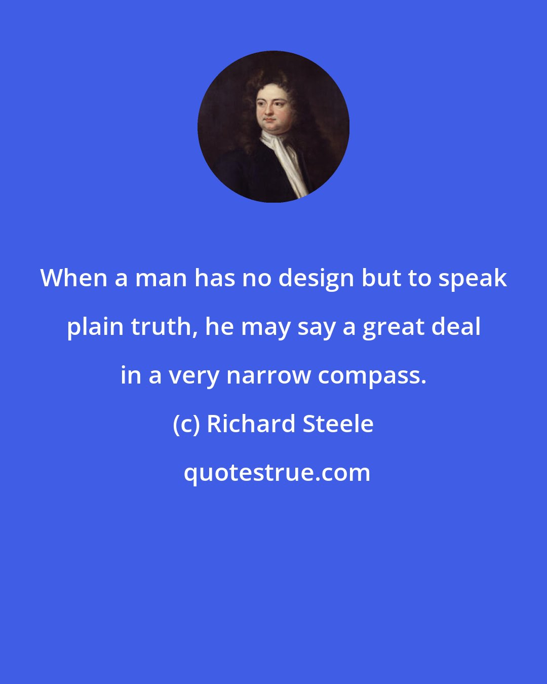 Richard Steele: When a man has no design but to speak plain truth, he may say a great deal in a very narrow compass.