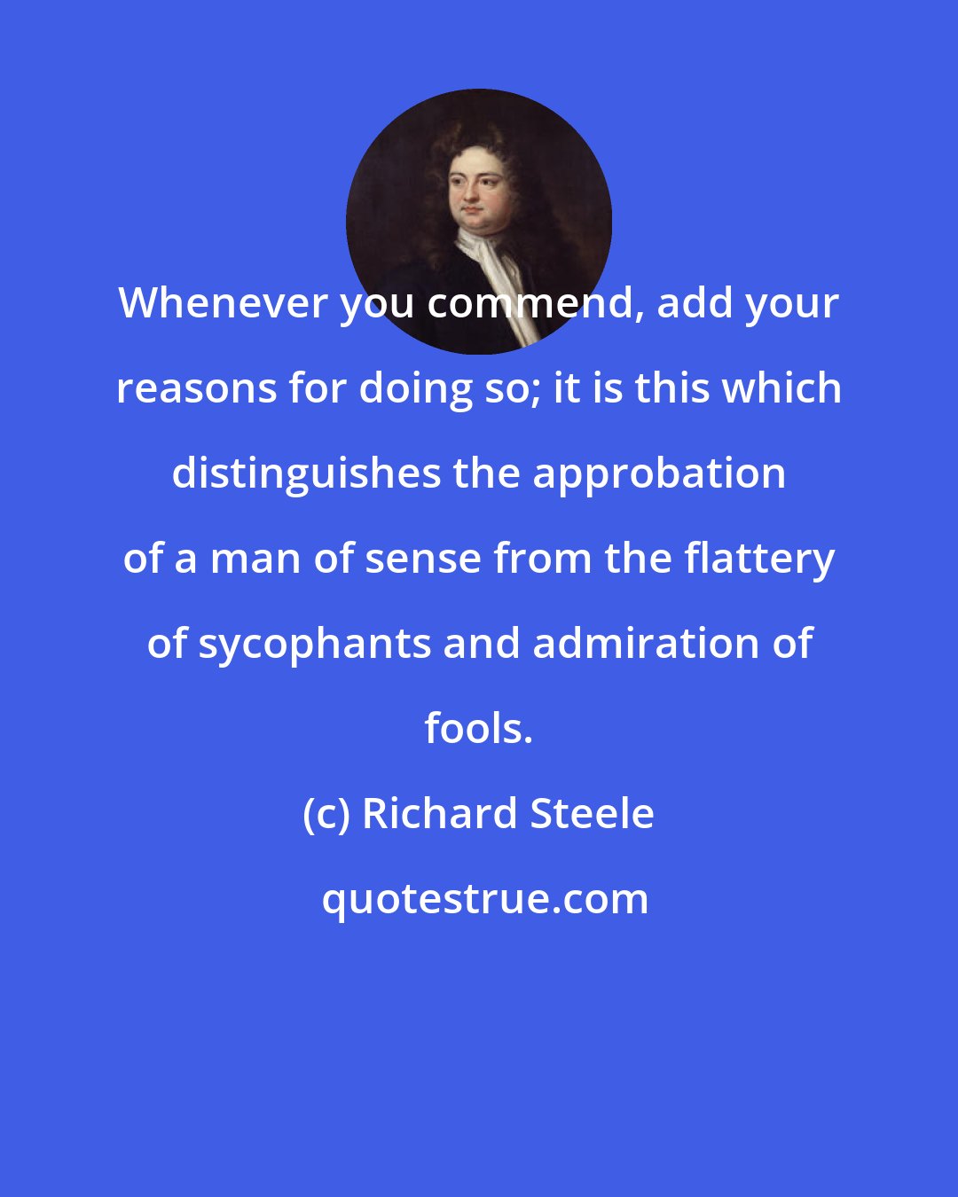 Richard Steele: Whenever you commend, add your reasons for doing so; it is this which distinguishes the approbation of a man of sense from the flattery of sycophants and admiration of fools.