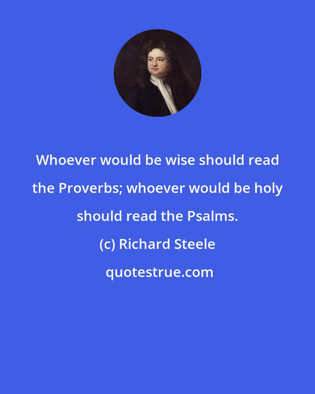 Richard Steele: Whoever would be wise should read the Proverbs; whoever would be holy should read the Psalms.