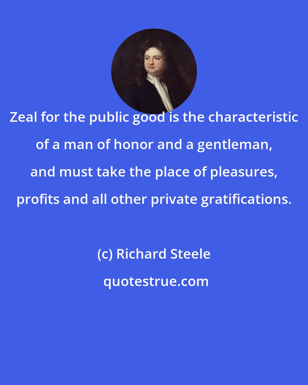 Richard Steele: Zeal for the public good is the characteristic of a man of honor and a gentleman, and must take the place of pleasures, profits and all other private gratifications.