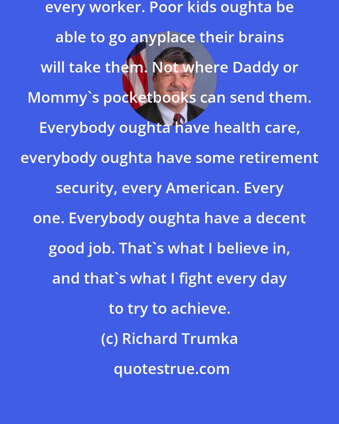 Richard Trumka: Better world. Better life for everybody, every worker. Poor kids oughta be able to go anyplace their brains will take them. Not where Daddy or Mommy's pocketbooks can send them. Everybody oughta have health care, everybody oughta have some retirement security, every American. Every one. Everybody oughta have a decent good job. That's what I believe in, and that's what I fight every day to try to achieve.