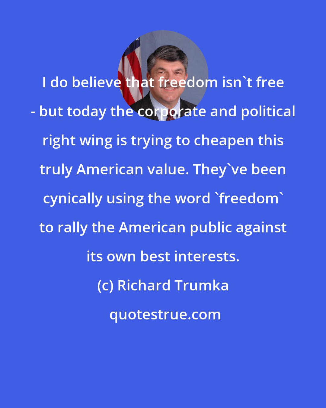 Richard Trumka: I do believe that freedom isn't free - but today the corporate and political right wing is trying to cheapen this truly American value. They've been cynically using the word 'freedom' to rally the American public against its own best interests.