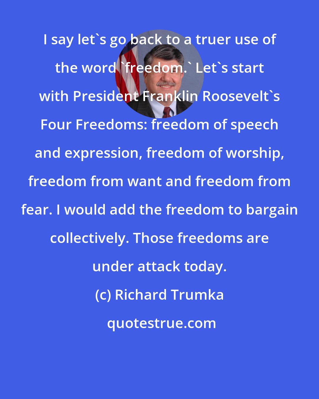 Richard Trumka: I say let's go back to a truer use of the word 'freedom.' Let's start with President Franklin Roosevelt's Four Freedoms: freedom of speech and expression, freedom of worship, freedom from want and freedom from fear. I would add the freedom to bargain collectively. Those freedoms are under attack today.