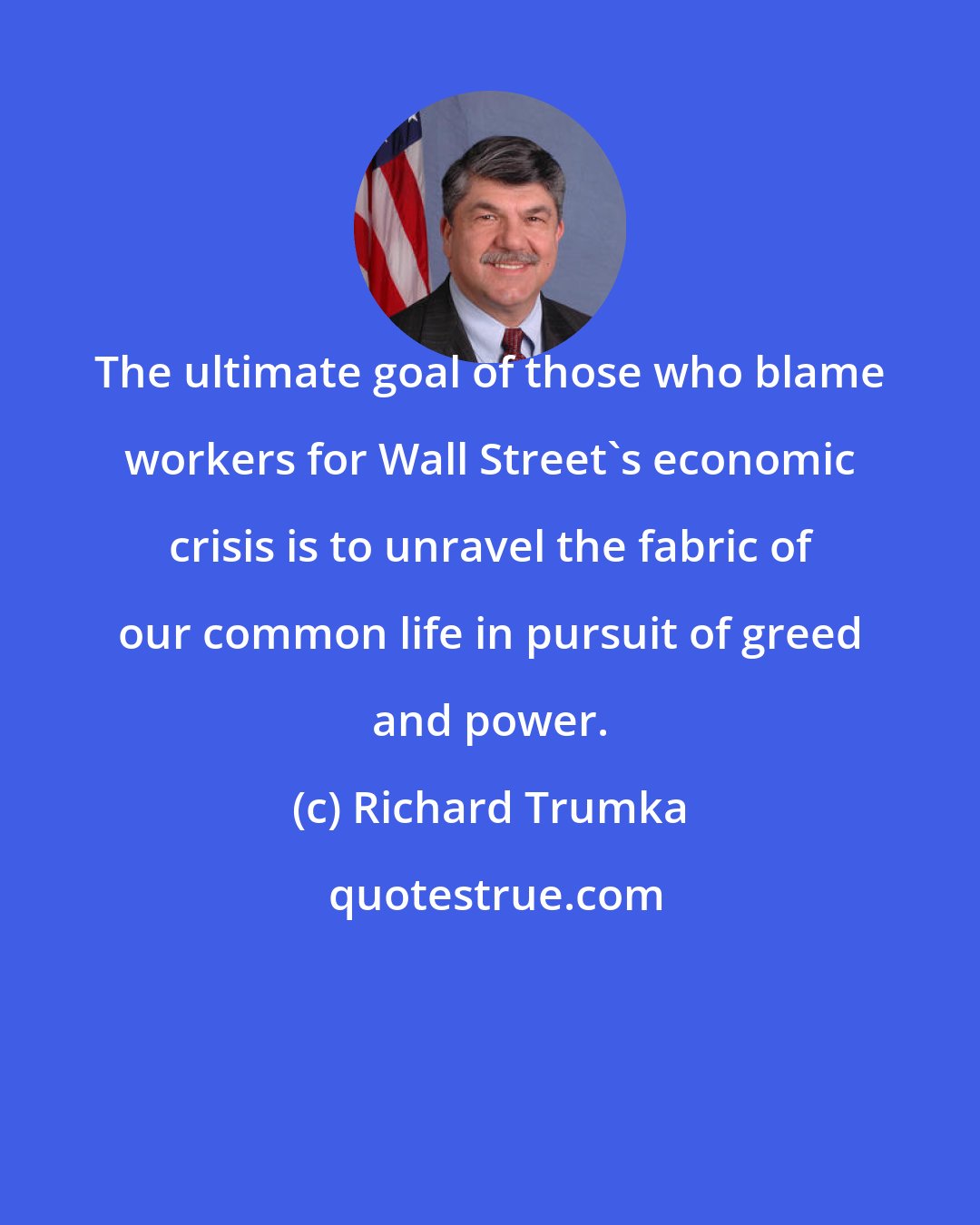 Richard Trumka: The ultimate goal of those who blame workers for Wall Street's economic crisis is to unravel the fabric of our common life in pursuit of greed and power.