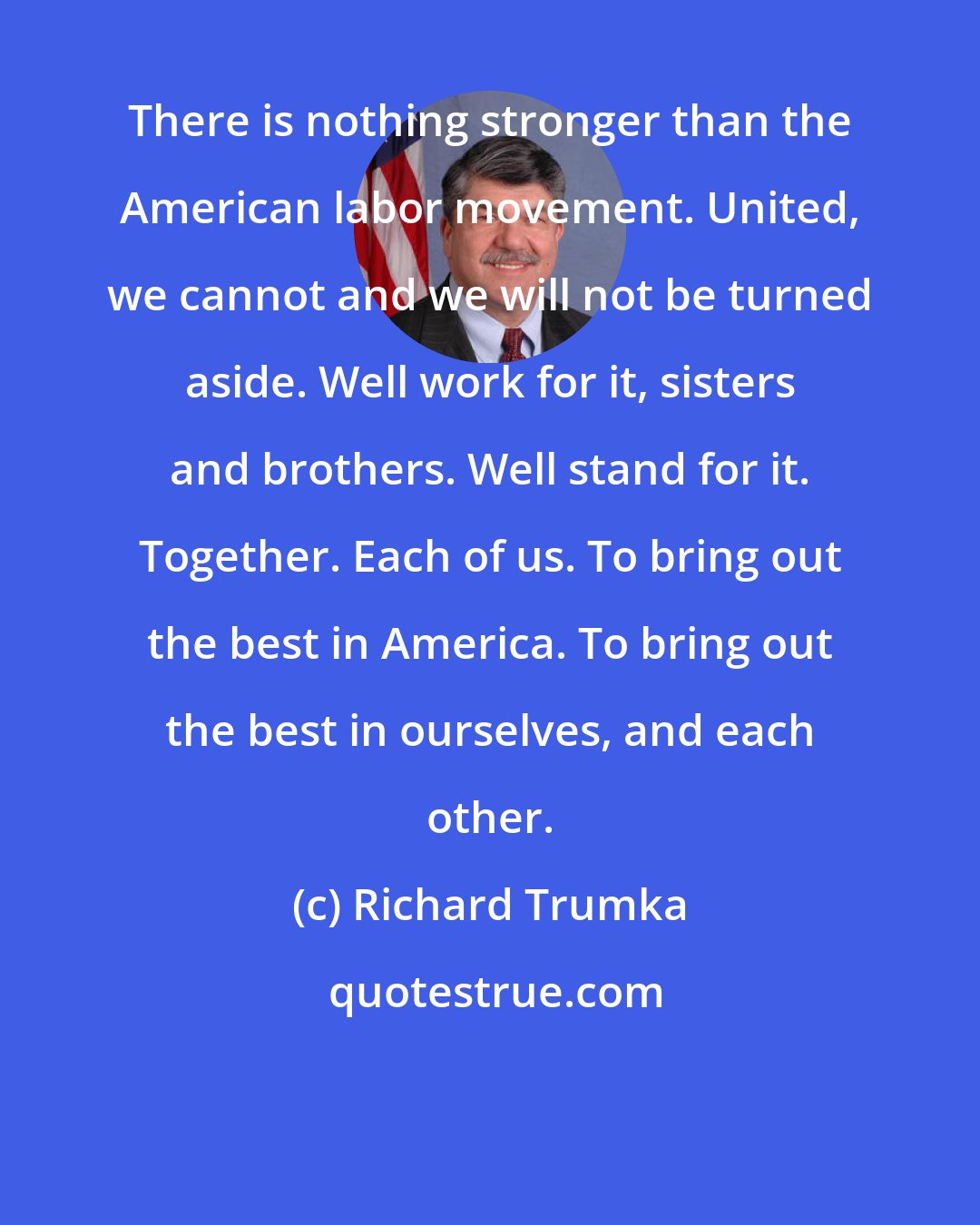 Richard Trumka: There is nothing stronger than the American labor movement. United, we cannot and we will not be turned aside. Well work for it, sisters and brothers. Well stand for it. Together. Each of us. To bring out the best in America. To bring out the best in ourselves, and each other.