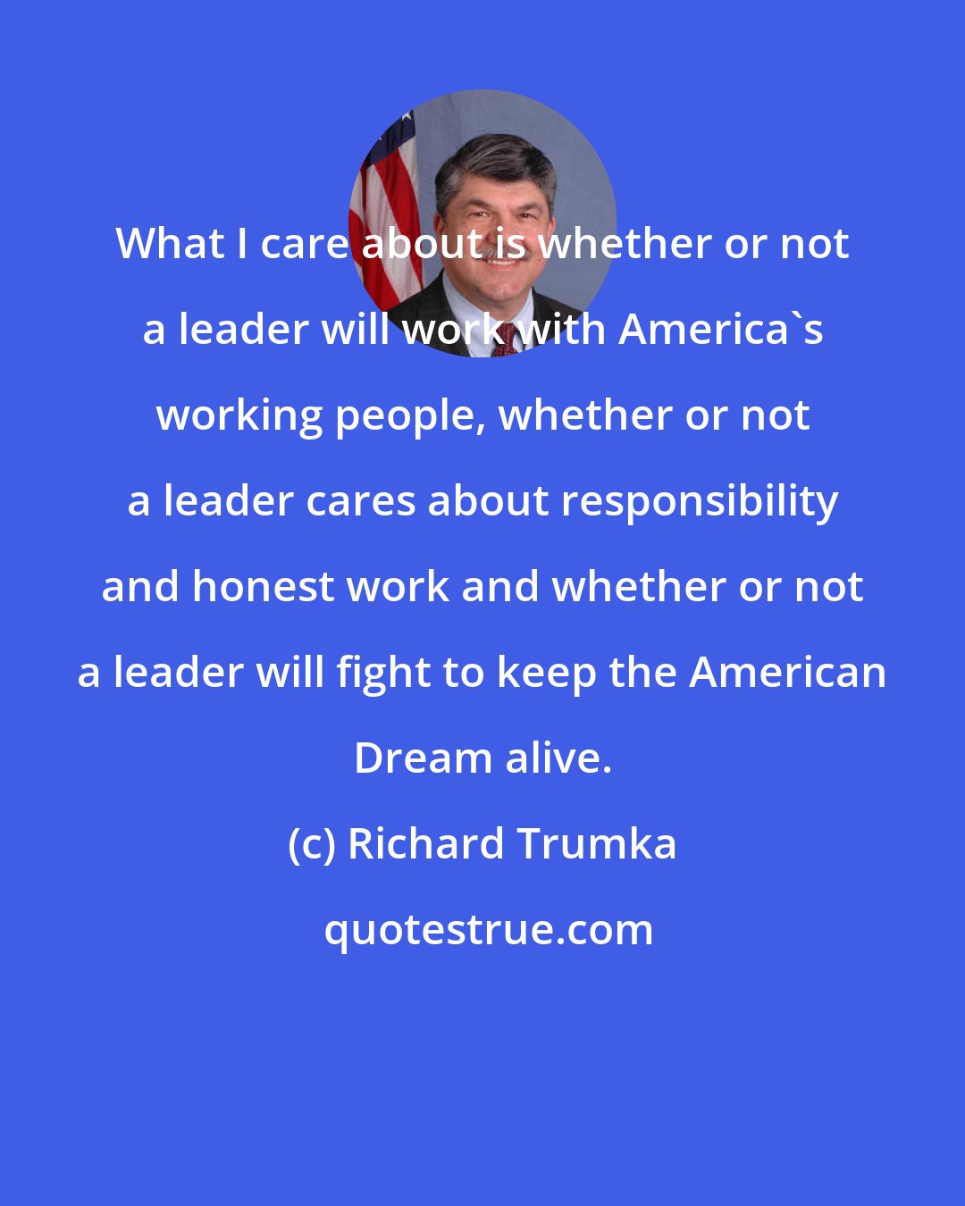 Richard Trumka: What I care about is whether or not a leader will work with America's working people, whether or not a leader cares about responsibility and honest work and whether or not a leader will fight to keep the American Dream alive.