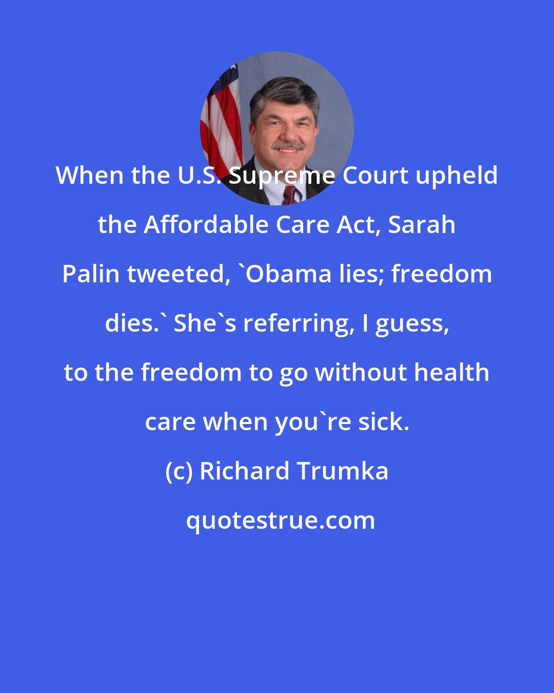 Richard Trumka: When the U.S. Supreme Court upheld the Affordable Care Act, Sarah Palin tweeted, 'Obama lies; freedom dies.' She's referring, I guess, to the freedom to go without health care when you're sick.