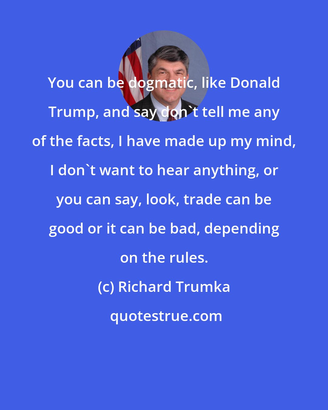 Richard Trumka: You can be dogmatic, like Donald Trump, and say don't tell me any of the facts, I have made up my mind, I don't want to hear anything, or you can say, look, trade can be good or it can be bad, depending on the rules.