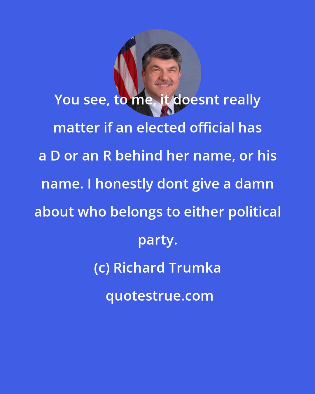 Richard Trumka: You see, to me, it doesnt really matter if an elected official has a D or an R behind her name, or his name. I honestly dont give a damn about who belongs to either political party.