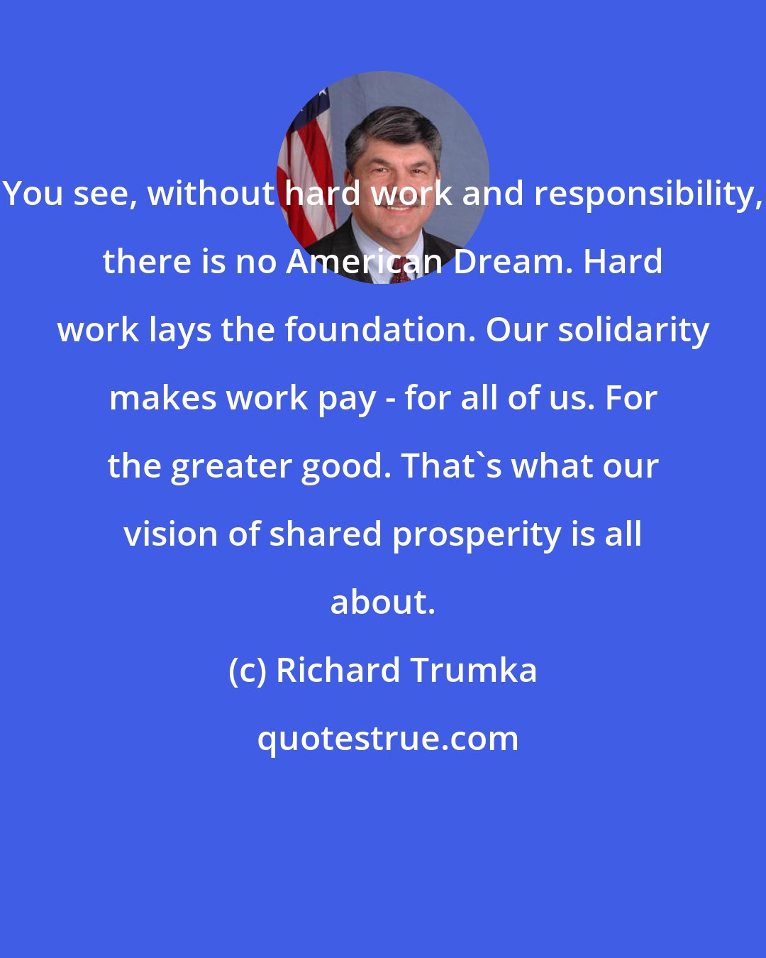 Richard Trumka: You see, without hard work and responsibility, there is no American Dream. Hard work lays the foundation. Our solidarity makes work pay - for all of us. For the greater good. That's what our vision of shared prosperity is all about.