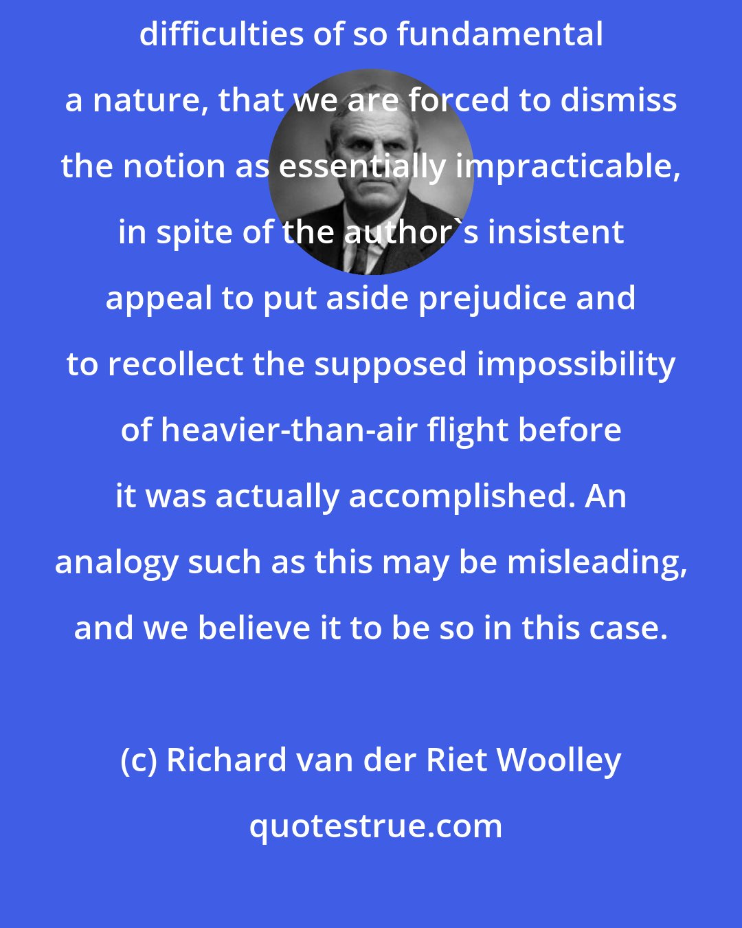 Richard van der Riet Woolley: The whole procedure [of shooting rockets into space] . . . presents difficulties of so fundamental a nature, that we are forced to dismiss the notion as essentially impracticable, in spite of the author's insistent appeal to put aside prejudice and to recollect the supposed impossibility of heavier-than-air flight before it was actually accomplished. An analogy such as this may be misleading, and we believe it to be so in this case.