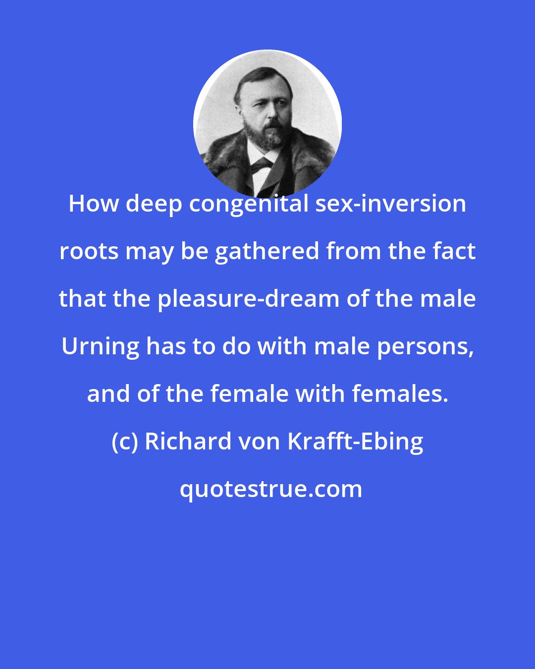 Richard von Krafft-Ebing: How deep congenital sex-inversion roots may be gathered from the fact that the pleasure-dream of the male Urning has to do with male persons, and of the female with females.
