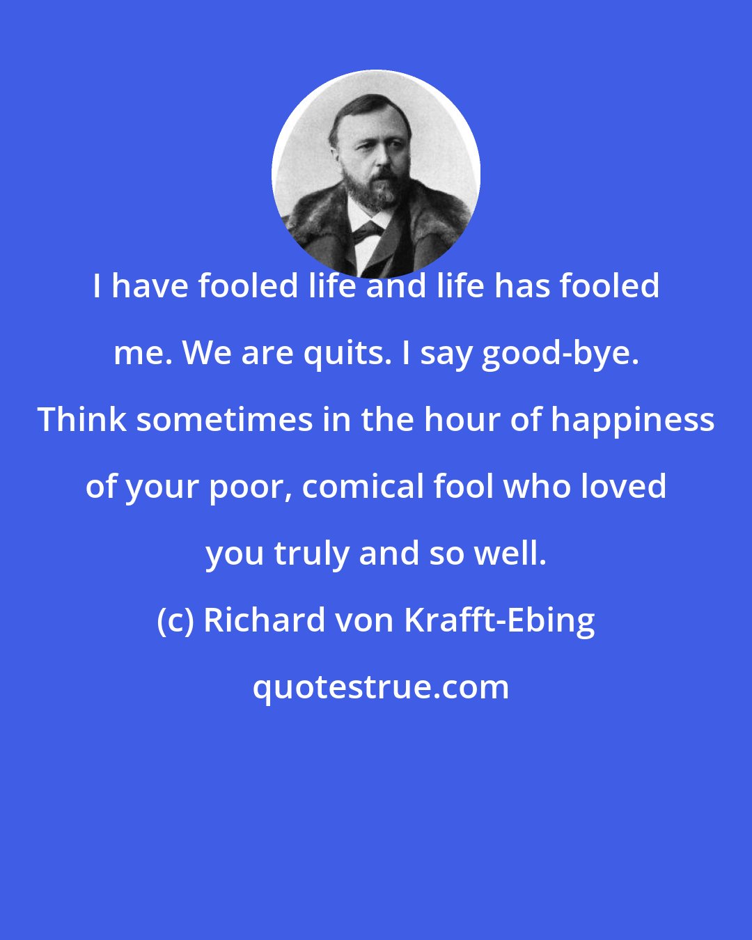 Richard von Krafft-Ebing: I have fooled life and life has fooled me. We are quits. I say good-bye. Think sometimes in the hour of happiness of your poor, comical fool who loved you truly and so well.