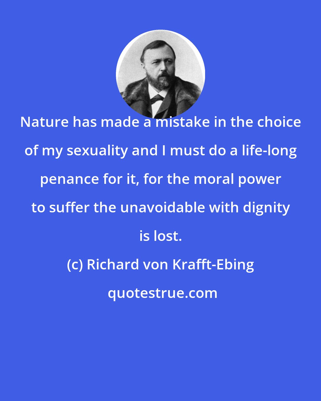 Richard von Krafft-Ebing: Nature has made a mistake in the choice of my sexuality and I must do a life-long penance for it, for the moral power to suffer the unavoidable with dignity is lost.