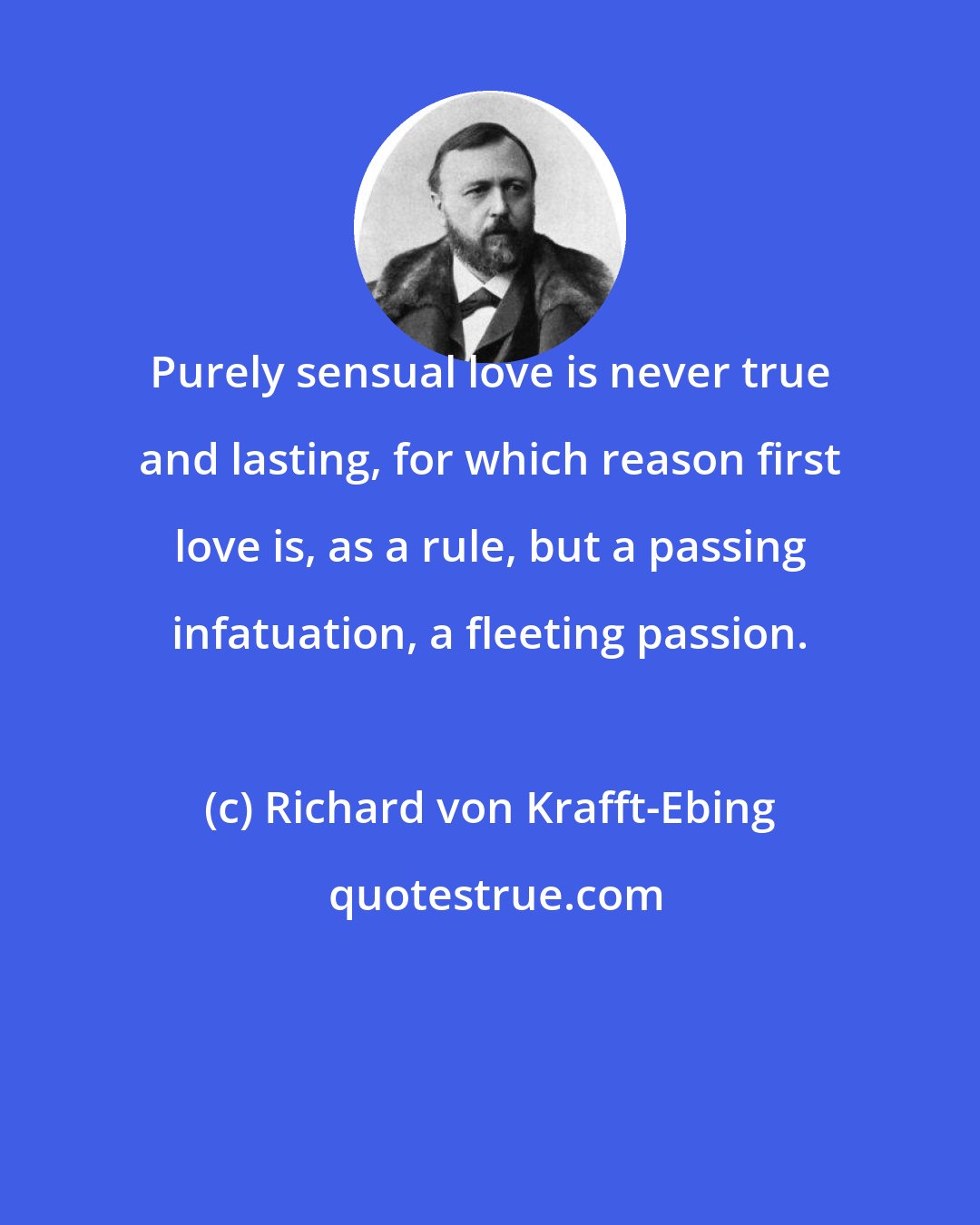 Richard von Krafft-Ebing: Purely sensual love is never true and lasting, for which reason first love is, as a rule, but a passing infatuation, a fleeting passion.