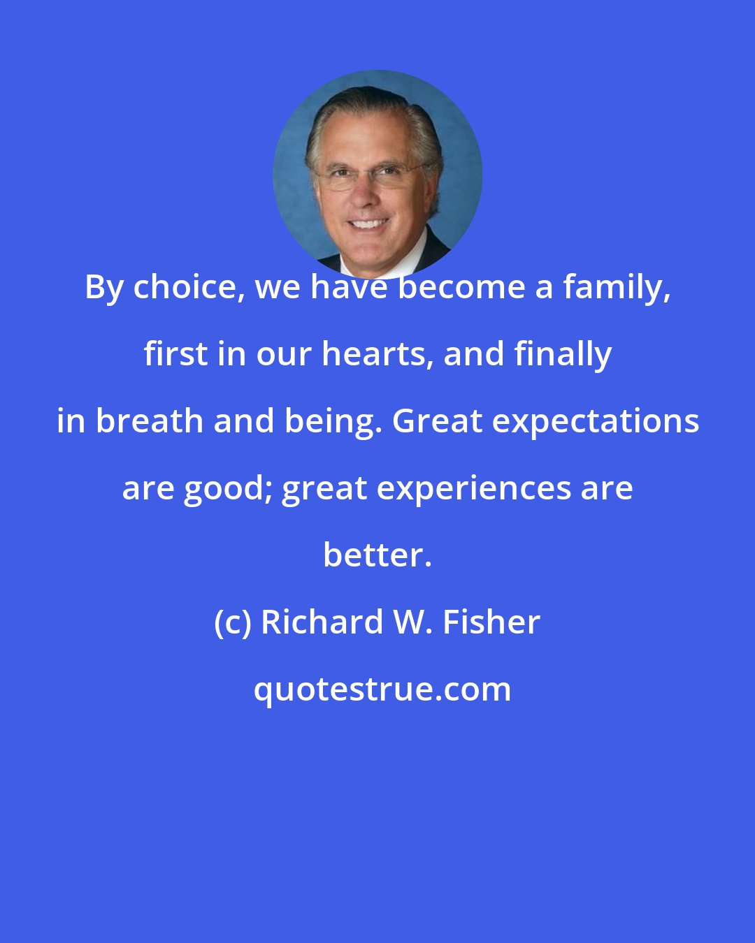 Richard W. Fisher: By choice, we have become a family, first in our hearts, and finally in breath and being. Great expectations are good; great experiences are better.