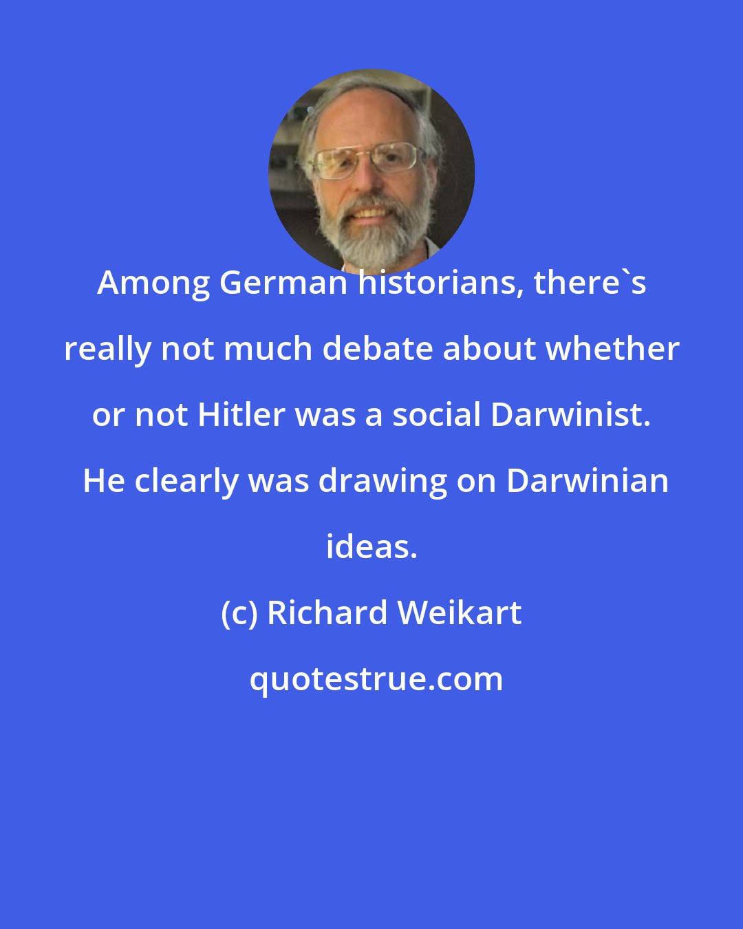 Richard Weikart: Among German historians, there's really not much debate about whether or not Hitler was a social Darwinist.  He clearly was drawing on Darwinian ideas.