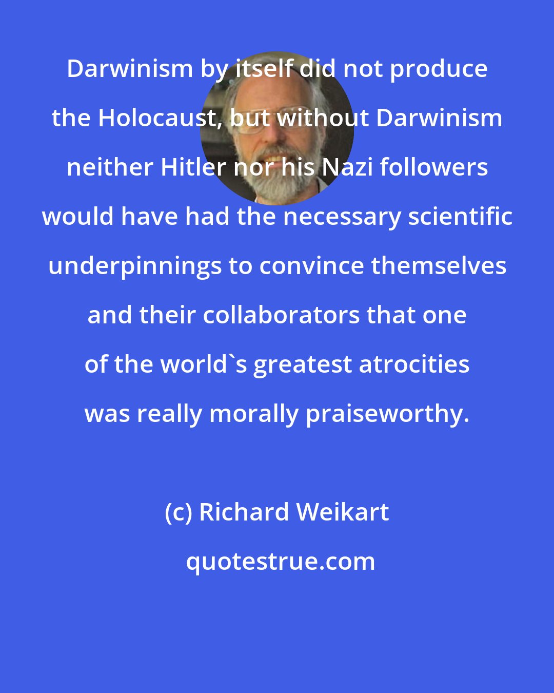 Richard Weikart: Darwinism by itself did not produce the Holocaust, but without Darwinism neither Hitler nor his Nazi followers would have had the necessary scientific underpinnings to convince themselves and their collaborators that one of the world's greatest atrocities was really morally praiseworthy.