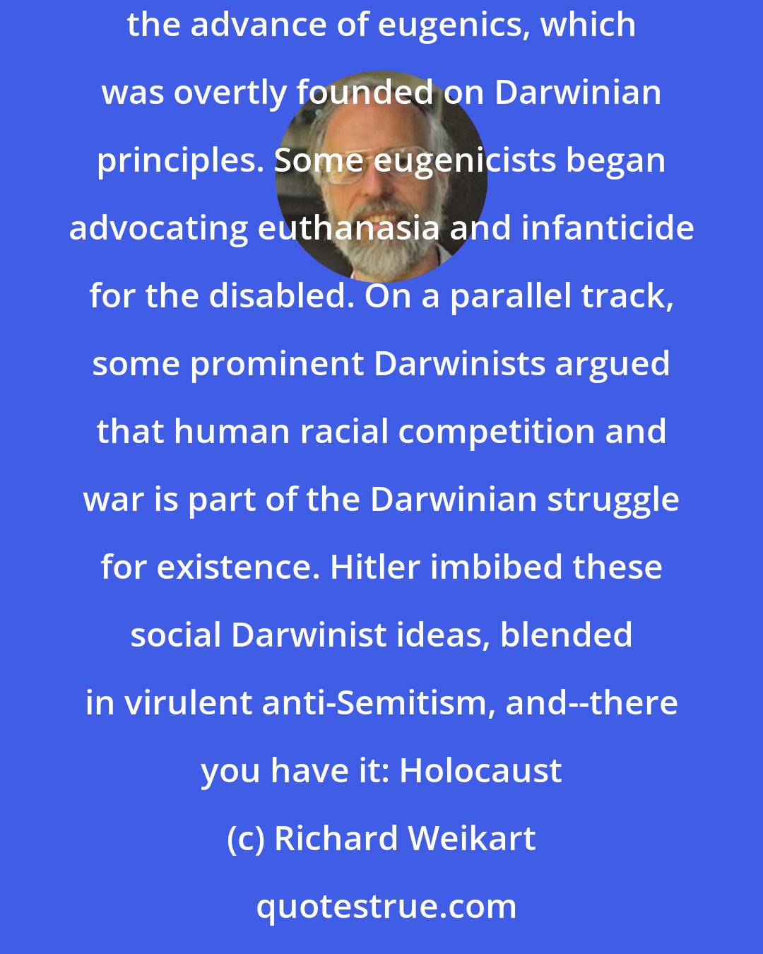 Richard Weikart: Darwinism undermined traditional morality and the value of human life. Then, evolutionary progress became the new moral imperative. This aided the advance of eugenics, which was overtly founded on Darwinian principles. Some eugenicists began advocating euthanasia and infanticide for the disabled. On a parallel track, some prominent Darwinists argued that human racial competition and war is part of the Darwinian struggle for existence. Hitler imbibed these social Darwinist ideas, blended in virulent anti-Semitism, and--there you have it: Holocaust