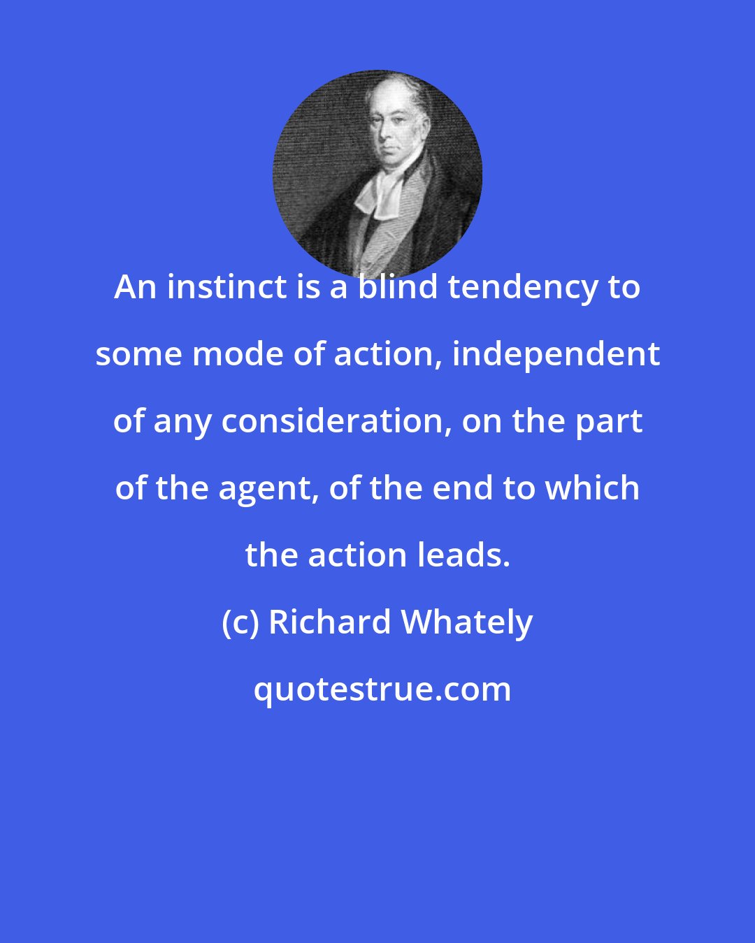 Richard Whately: An instinct is a blind tendency to some mode of action, independent of any consideration, on the part of the agent, of the end to which the action leads.