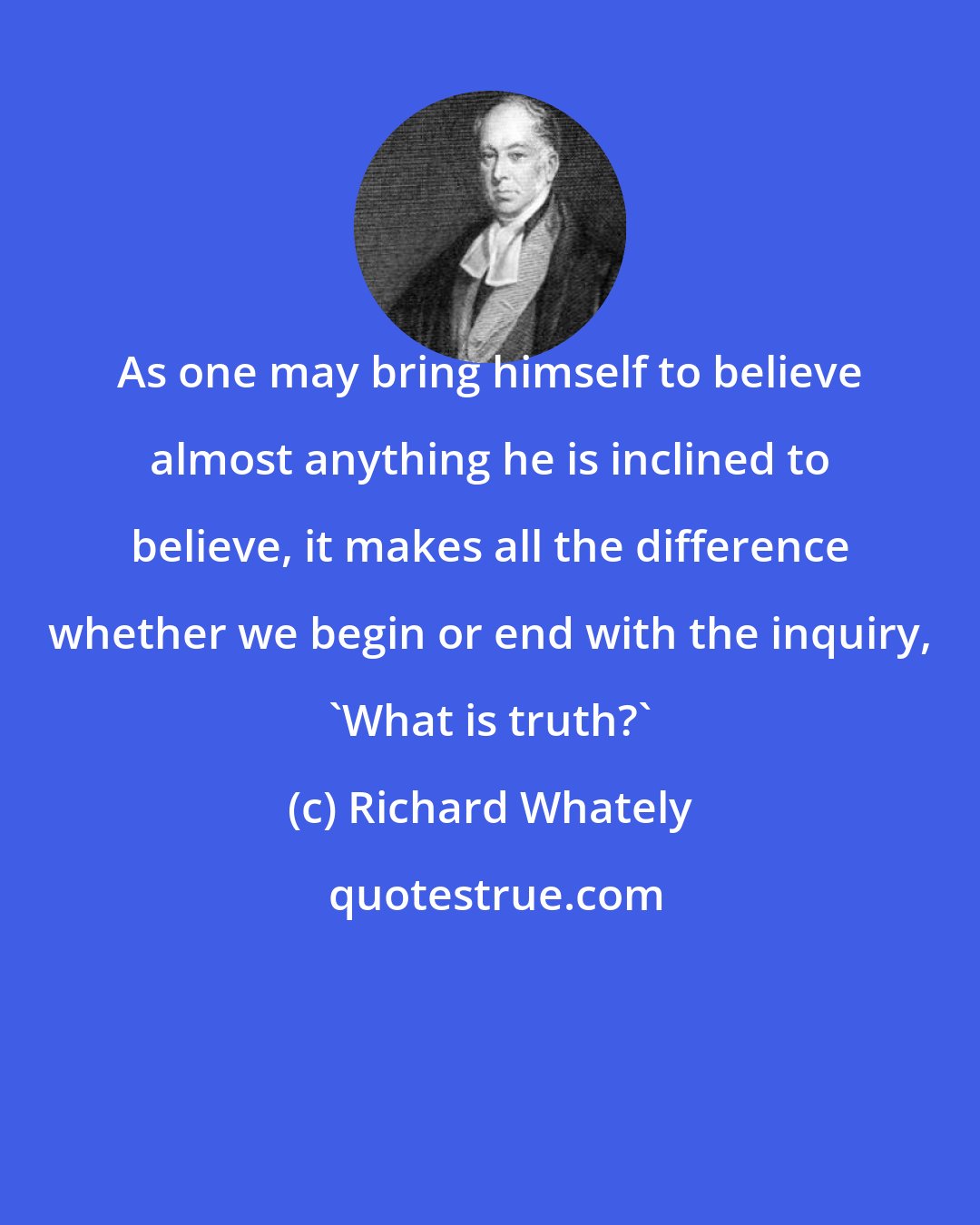 Richard Whately: As one may bring himself to believe almost anything he is inclined to believe, it makes all the difference whether we begin or end with the inquiry, 'What is truth?'