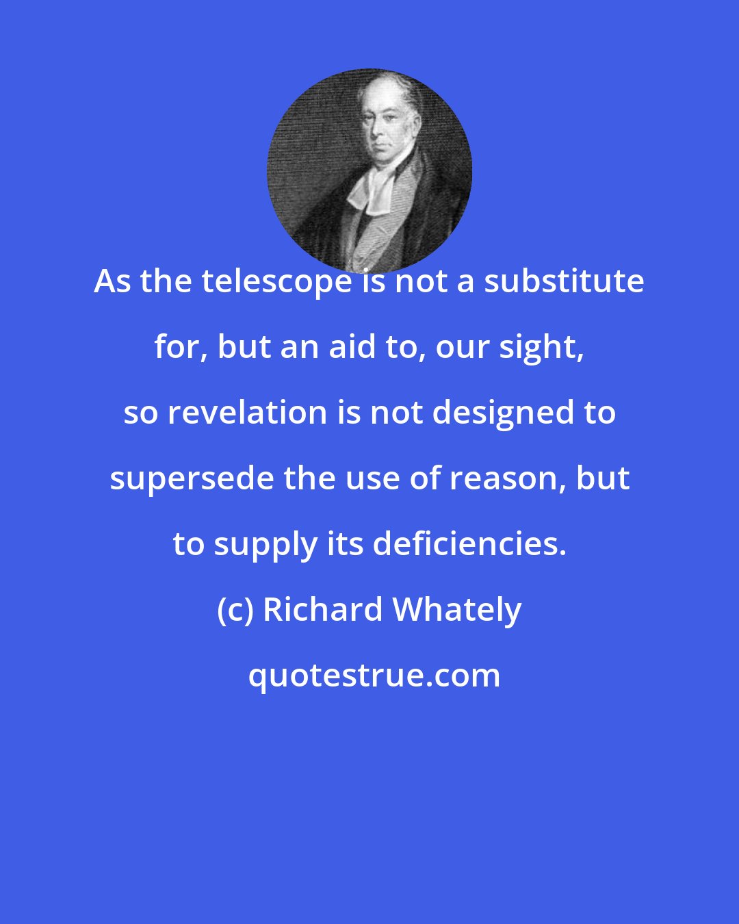 Richard Whately: As the telescope is not a substitute for, but an aid to, our sight, so revelation is not designed to supersede the use of reason, but to supply its deficiencies.