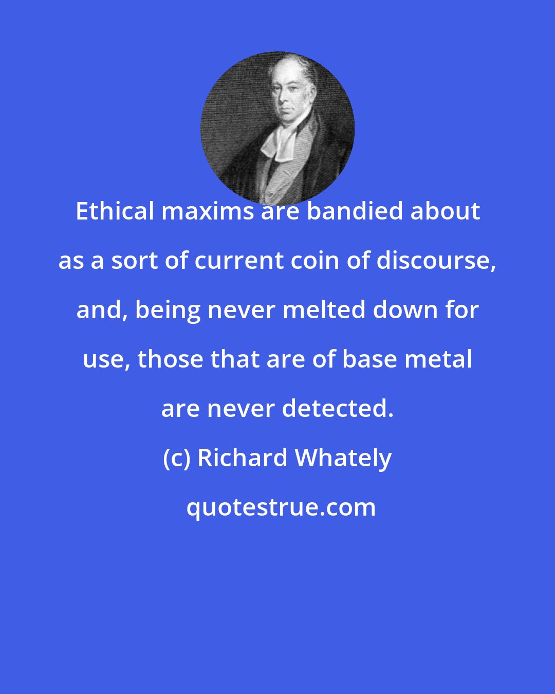 Richard Whately: Ethical maxims are bandied about as a sort of current coin of discourse, and, being never melted down for use, those that are of base metal are never detected.