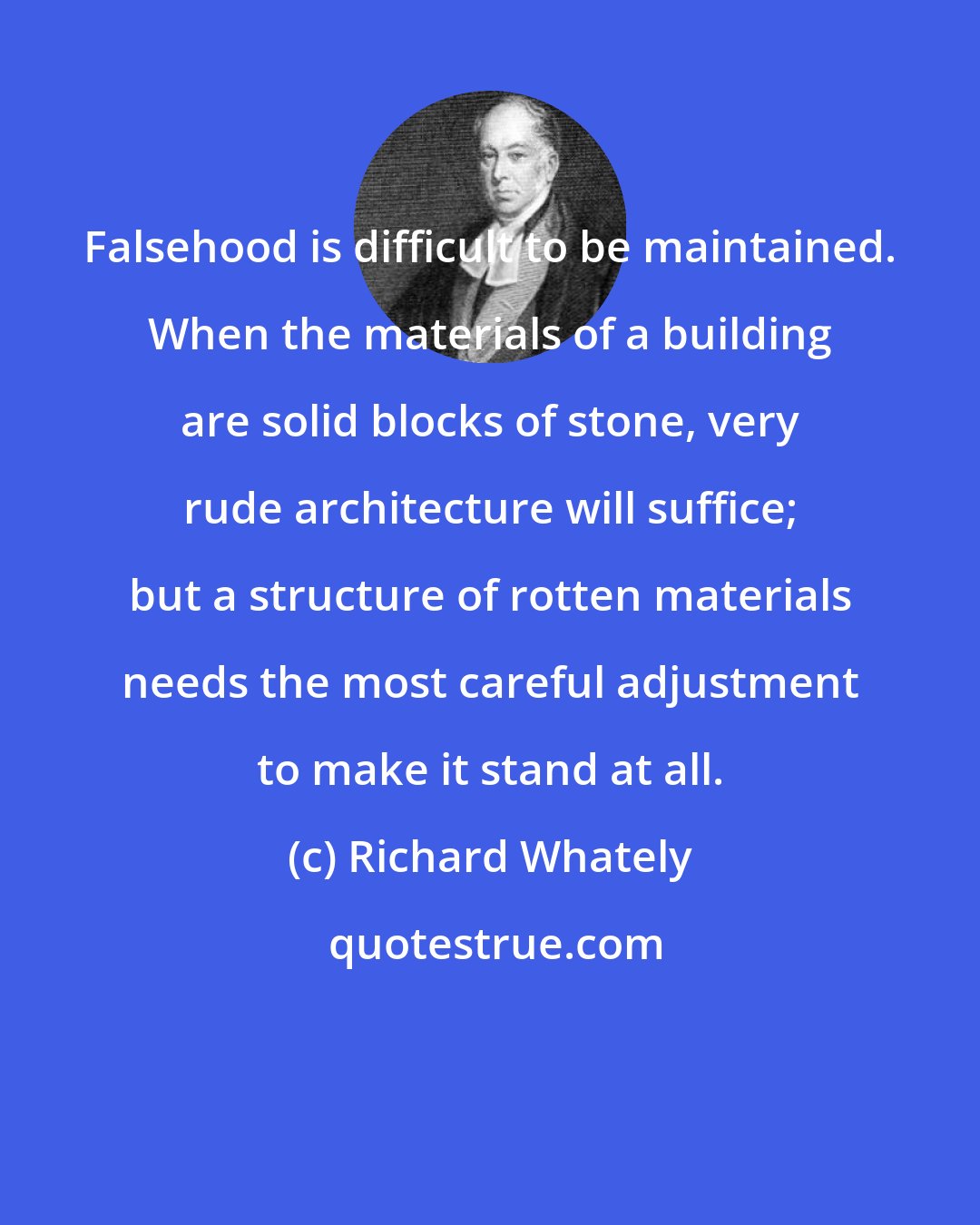 Richard Whately: Falsehood is difficult to be maintained. When the materials of a building are solid blocks of stone, very rude architecture will suffice; but a structure of rotten materials needs the most careful adjustment to make it stand at all.