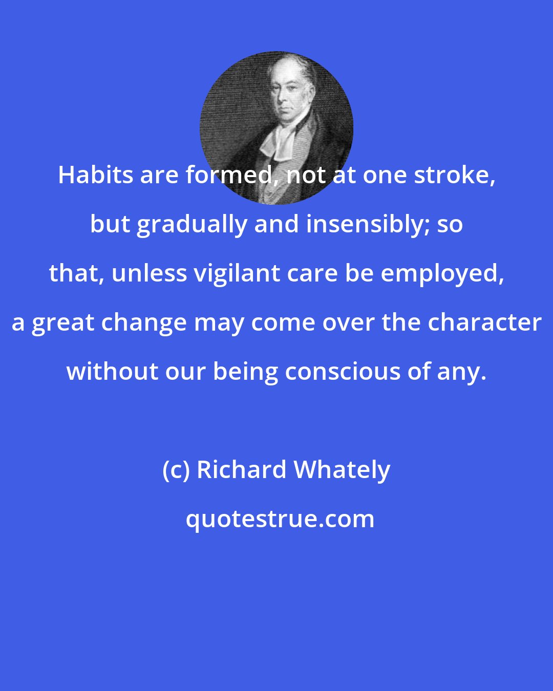 Richard Whately: Habits are formed, not at one stroke, but gradually and insensibly; so that, unless vigilant care be employed, a great change may come over the character without our being conscious of any.