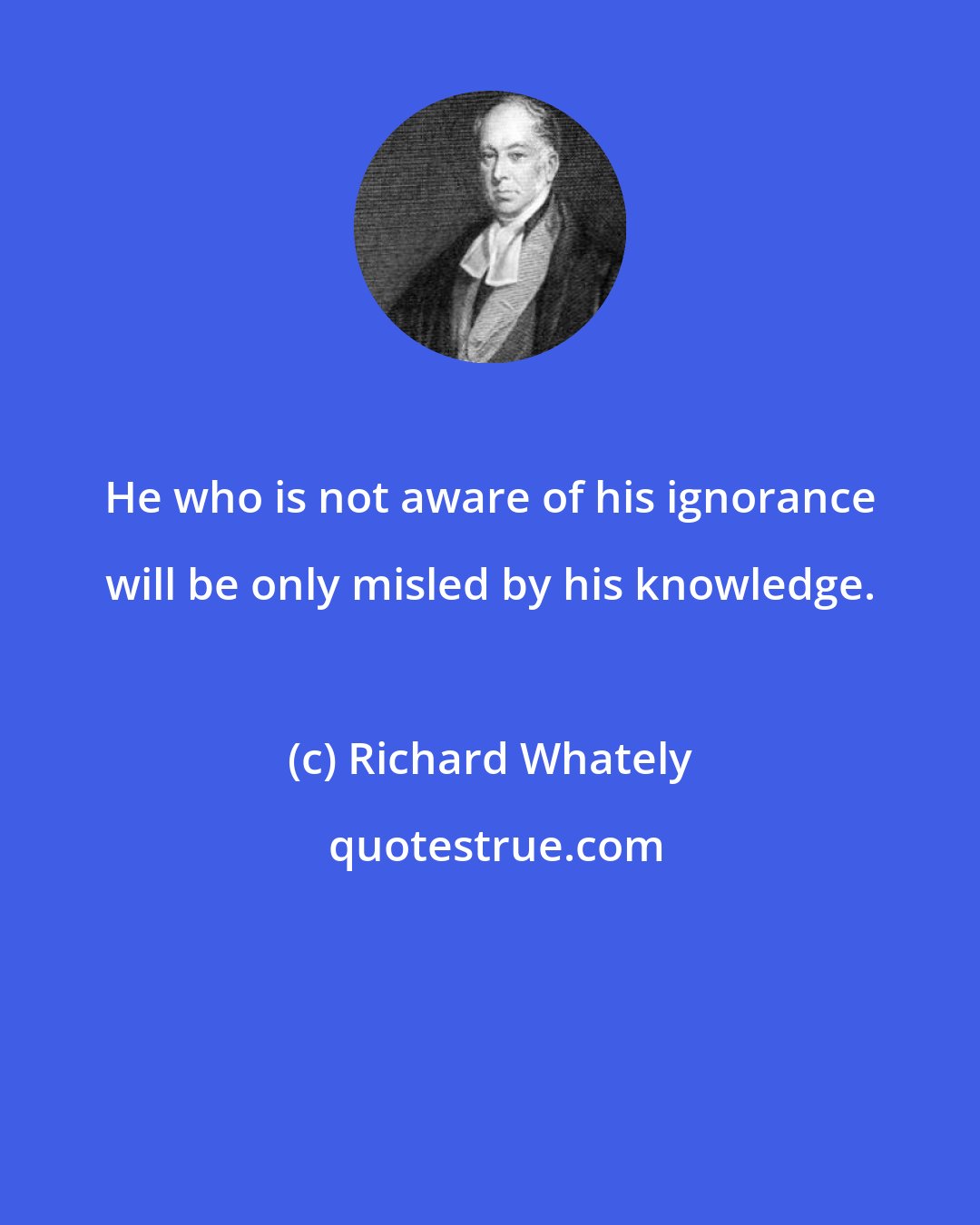 Richard Whately: He who is not aware of his ignorance will be only misled by his knowledge.